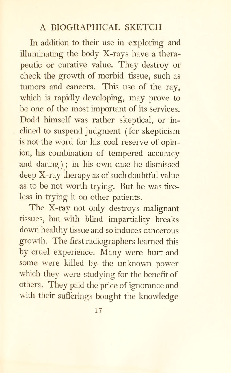 In addition to their use in exploring and illuminating the body X-rays have a thera¬ peutic or curative value. They destroy or check the growth of morbid tissue, such as tumors and cancers. This use of the ray, which is rapidly developing, may prove to be one of the most important of its services. Dodd himself was rather skeptical, or in¬ clined to suspend judgment (for skepticism is not the word for his cool reserve of opin¬ ion, his combination of tempered accuracy and daring); in his own case he dismissed deep X-ray therapy as of such doubtful value as to be not worth trying. But he was tire¬ less in trying it on other patients. The X-ray not only destroys malignant tissues, but with blind impartiality breaks down healthy tissue and so induces cancerous growth. The first radiographers learned this by cruel experience. Many were hurt and some were killed by the unknown power which they were studying for the benefit of others. They paid the price of ignorance and with their sufferings bought the knowledge
