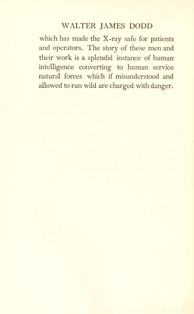 which has made the X-ray safe for patients and operators. The story of these men and their work is a splendid instance of human intelligence converting to human service natural forces which if misunderstood and allowed to run wild are charged with danger.