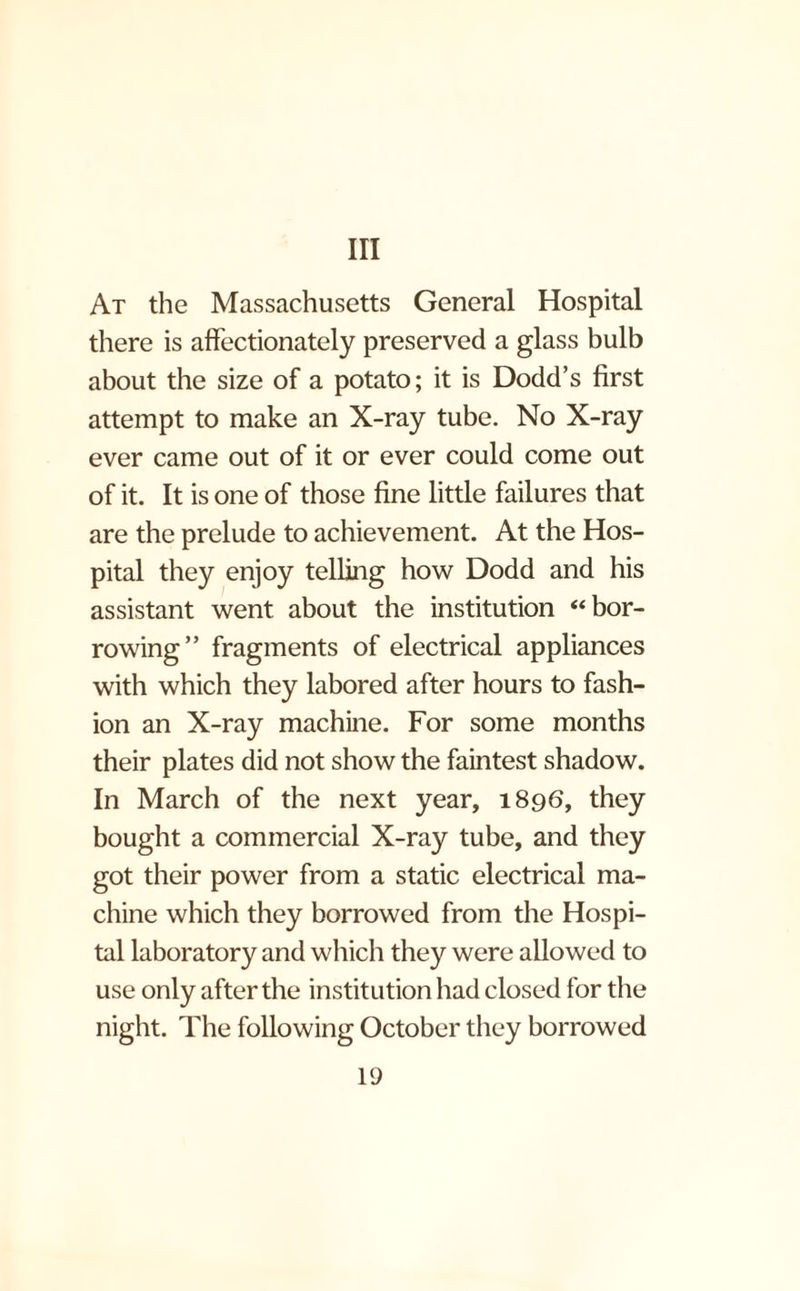 Ill At the Massachusetts General Hospital there is affectionately preserved a glass bulb about the size of a potato; it is Dodd’s first attempt to make an X-ray tube. No X-ray ever came out of it or ever could come out of it. It is one of those fine little failures that are the prelude to achievement. At the Hos¬ pital they enjoy telling how Dodd and his assistant went about the institution “bor¬ rowing” fragments of electrical appliances with which they labored after hours to fash¬ ion an X-ray machine. For some months their plates did not show the faintest shadow. In March of the next year, 1896, they bought a commercial X-ray tube, and they got their power from a static electrical ma¬ chine which they borrowed from the Hospi¬ tal laboratory and which they were allowed to use only after the institution had closed for the night. The following October they borrowed