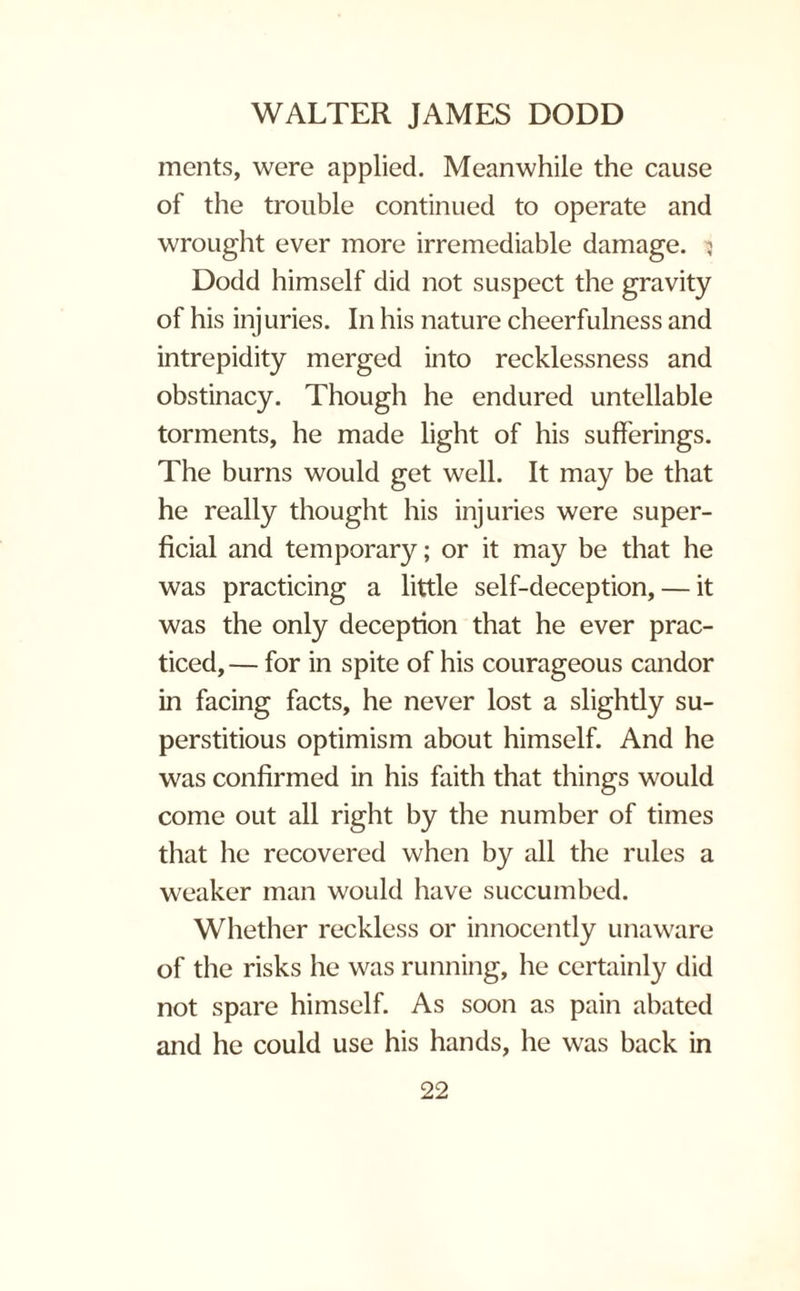 ments, were applied. Meanwhile the cause of the trouble continued to operate and wrought ever more irremediable damage. 5 Dodd himself did not suspect the gravity of his injuries. In his nature cheerfulness and intrepidity merged into recklessness and obstinacy. Though he endured untellable torments, he made light of his sufferings. The burns would get well. It may be that he really thought his injuries were super¬ ficial and temporary; or it may be that he was practicing a little self-deception, — it was the only deception that he ever prac¬ ticed,— for in spite of his courageous candor in facing facts, he never lost a slightly su¬ perstitious optimism about himself. And he was confirmed in his faith that things would come out all right by the number of times that he recovered when by all the rules a weaker man would have succumbed. Whether reckless or innocently unaware of the risks he was running, he certainly did not spare himself. As soon as pain abated and he could use his hands, he was back in