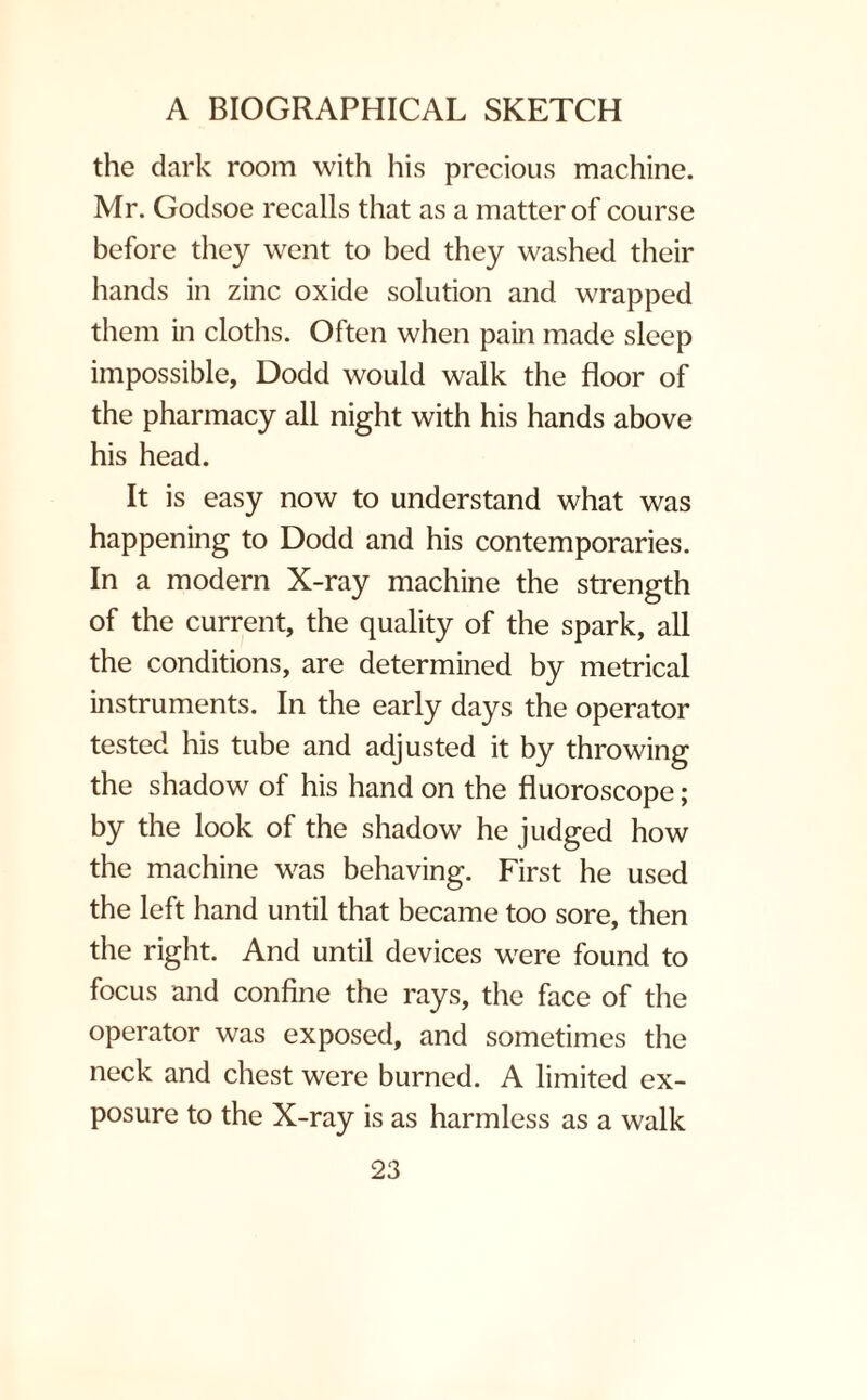 the dark room with his precious machine. Mr. Godsoe recalls that as a matter of course before they went to bed they washed their hands in zinc oxide solution and wrapped them in cloths. Often when pain made sleep impossible, Dodd would walk the floor of the pharmacy all night with his hands above his head. It is easy now to understand what was happening to Dodd and his contemporaries. In a modern X-ray machine the strength of the current, the quality of the spark, all the conditions, are determined by metrical instruments. In the early days the operator tested his tube and adjusted it by throwing the shadow of his hand on the fluoroscope; by the look of the shadow he judged how the machine was behaving. First he used the left hand until that became too sore, then the right. And until devices were found to focus and confine the rays, the face of the operator was exposed, and sometimes the neck and chest were burned. A limited ex¬ posure to the X-ray is as harmless as a walk