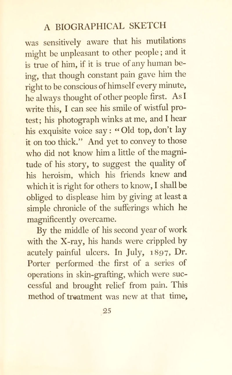 was sensitively aware that his mutilations might be unpleasant to other people; and it is true of him, if it is true of any human be¬ ing, that though constant pain gave him the right to be conscious of himself every minute, he always thought of other people first. As I write this, I can see his smile of wistful pro¬ test; his photograph winks at me, and I hear his exquisite voice say: “ Old top, don’t lay it on too thick.” And yet to convey to those who did not know him a little of the magni¬ tude of his story, to suggest the quality of his heroism, which his friends knew and which it is right for others to know, I shall be obliged to displease him by giving at least a simple chronicle of the sufferings which he magnificently overcame. By the middle of his second year of work with the X-ray, his hands were crippled by acutely painful ulcers. In July, 1897, Dr. Porter performed the first of a series of operations in skin-grafting, which were suc¬ cessful and brought relief from pain. This method of treatment was new at that time.