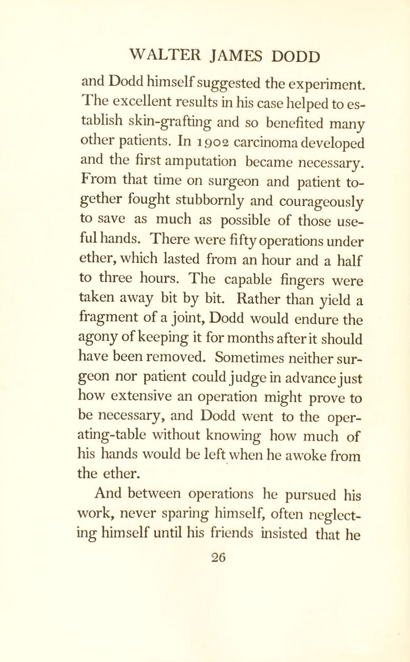 and Dodd himself suggested the experiment. dJie excellent results in his case helped to es¬ tablish skin-grafting and so benefited many other patients. In 1902 carcinoma developed and the first amputation became necessary. From that time on surgeon and patient to¬ gether fought stubbornly and courageously to save as much as possible of those use¬ ful hands. There were fifty operations under ether, which lasted from an hour and a half to three hours. The capable fingers were taken away bit by bit. Rather than yield a fragment of a joint, Dodd would endure the agony of keeping it for months after it should have been removed. Sometimes neither sur¬ geon nor patient could judge in advance just how extensive an operation might prove to be necessary, and Dodd went to the oper¬ ating-table without knowing how much of his hands would be left when he awoke from the ether. And between operations he pursued his work, never sparing himself, often neglect¬ ing himself until his friends insisted that he