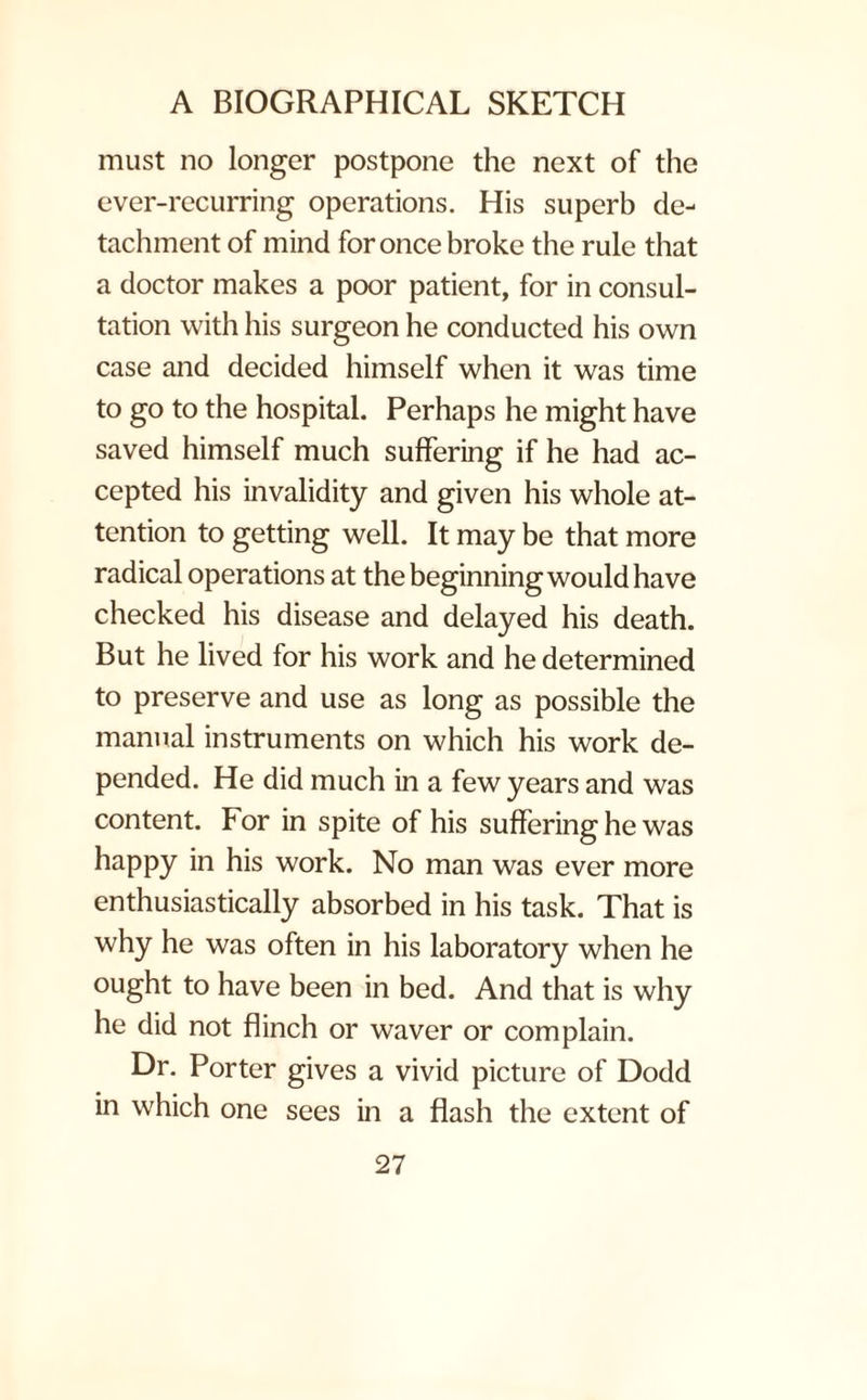 must no longer postpone the next of the ever-recurring operations. His superb de¬ tachment of mind for once broke the rule that a doctor makes a poor patient, for in consul¬ tation with his surgeon he conducted his own case and decided himself when it was time to go to the hospital. Perhaps he might have saved himself much suffering if he had ac¬ cepted his invalidity and given his whole at¬ tention to getting well. It may be that more radical operations at the beginning would have checked his disease and delayed his death. But he lived for his work and he determined to preserve and use as long as possible the manual instruments on which his work de¬ pended. He did much in a few years and was content. For in spite of his suffering he was happy in his work. No man was ever more enthusiastically absorbed in his task. That is why he was often in his laboratory when he ought to have been in bed. And that is why he did not flinch or waver or complain. Dr. Porter gives a vivid picture of Dodd in which one sees in a flash the extent of