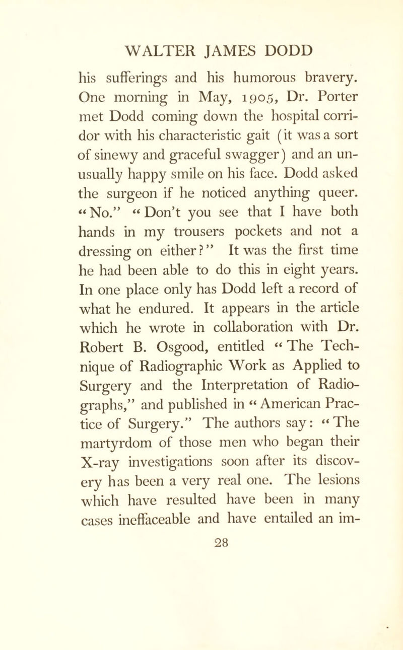 his sufferings and his humorous bravery. One morning in May, 1905, Dr. Porter met Dodd coming down the hospital corri¬ dor with his characteristic gait (it was a sort of sinewy and graceful swagger) and an un¬ usually happy smile on his face. Dodd asked the surgeon if he noticed anything queer. “ No.” “ Don’t you see that I have both hands in my trousers pockets and not a dressing on either?” It was the first time he had been able to do this in eight years. In one place only has Dodd left a record of what he endured. It appears in the article which he wrote in collaboration with Dr. Robert B. Osgood, entitled “ The Tech¬ nique of Radiographic Work as Applied to Surgery and the Interpretation of Radio¬ graphs,” and published in “ American Prac¬ tice of Surgery.” The authors say: “The martyrdom of those men who began their X-ray investigations soon after its discov¬ ery has been a very real one. The lesions which have resulted have been in many cases ineffaceable and have entailed an im-