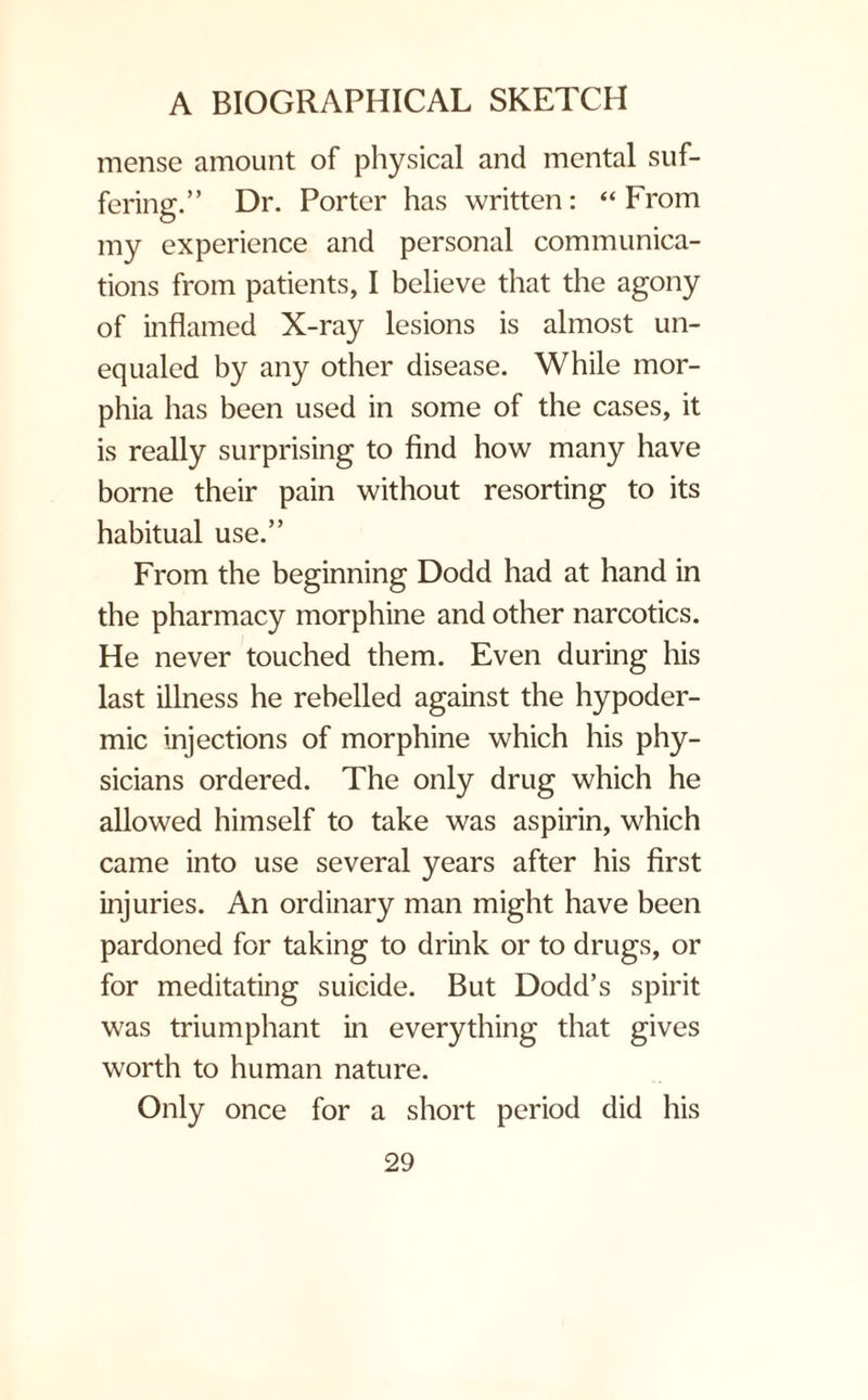 mense amount of physical and mental suf¬ fering.” Dr. Porter has written: “From my experience and personal communica¬ tions from patients, I believe that the agony of inflamed X-ray lesions is almost un¬ equaled by any other disease. While mor¬ phia has been used in some of the cases, it is really surprising to find how many have borne their pain without resorting to its habitual use.” From the beginning Dodd had at hand in the pharmacy morphine and other narcotics. He never touched them. Even during his last illness he rebelled against the hypoder¬ mic injections of morphine which his phy¬ sicians ordered. The only drug which he allowed himself to take was aspirin, which came into use several years after his first injuries. An ordinary man might have been pardoned for taking to drink or to drugs, or for meditating suicide. But Dodd’s spirit was triumphant in everything that gives worth to human nature. Only once for a short period did his
