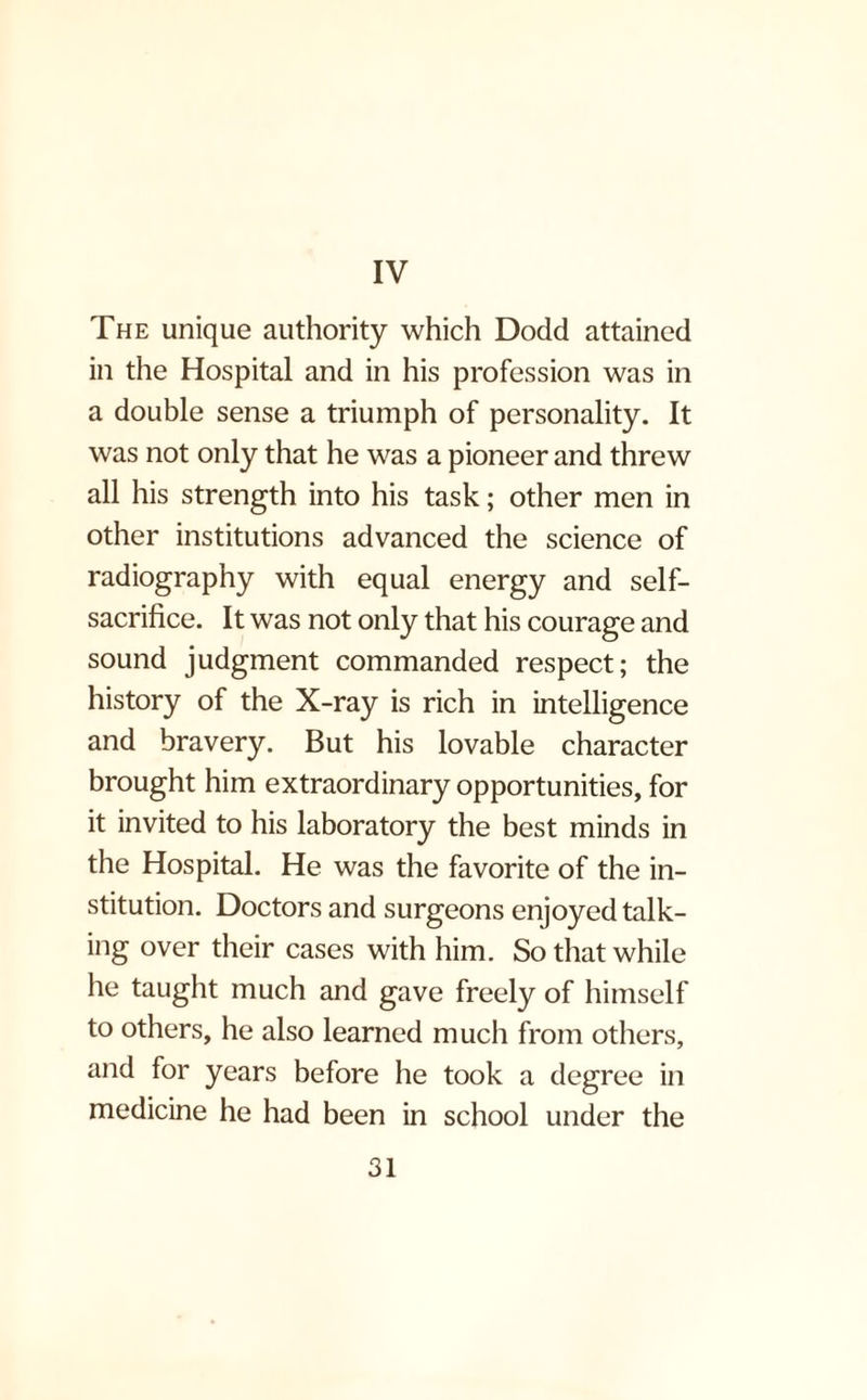 IV The unique authority which Dodd attained in the Hospital and in his profession was in a double sense a triumph of personality. It was not only that he was a pioneer and threw all his strength into his task; other men in other institutions advanced the science of radiography with equal energy and self- sacrifice. It was not only that his courage and sound judgment commanded respect; the history of the X-ray is rich in intelligence and bravery. But his lovable character brought him extraordinary opportunities, for it invited to his laboratory the best minds in the Hospital. He was the favorite of the in¬ stitution. Doctors and surgeons enjoyed talk¬ ing over their cases with him. So that while he taught much and gave freely of himself to others, he also learned much from others, and for years before he took a degree in medicine he had been in school under the