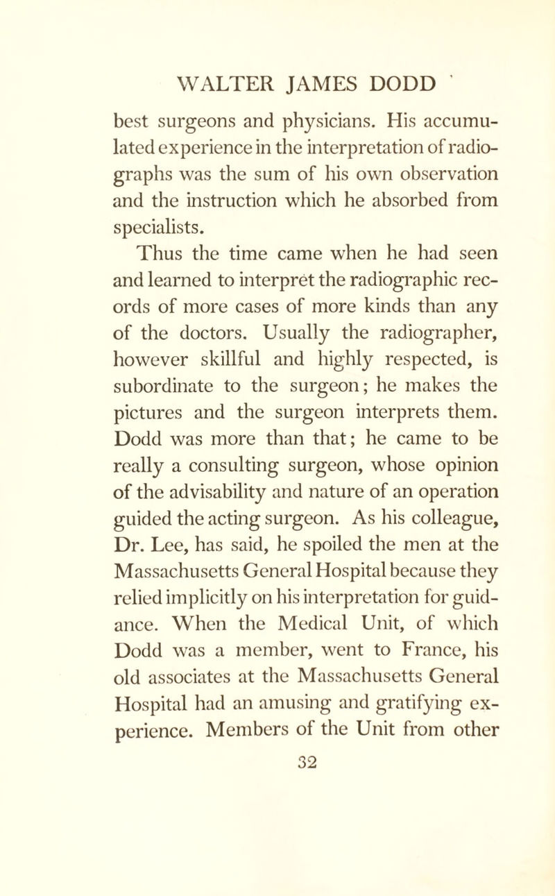 best surgeons and physicians. His accumu¬ lated experience in the interpretation of radio¬ graphs was the sum of his own observation and the instruction which he absorbed from specialists. Thus the time came when he had seen and learned to interpret the radiographic rec¬ ords of more cases of more kinds than any of the doctors. Usually the radiographer, however skillful and highly respected, is subordinate to the surgeon; he makes the pictures and the surgeon interprets them. Dodd was more than that; he came to be really a consulting surgeon, whose opinion of the advisability and nature of an operation guided the acting surgeon. As his colleague. Dr. Lee, has said, he spoiled the men at the Massachusetts General Hospital because they relied implicitly on his interpretation for guid¬ ance. When the Medical Unit, of which Dodd was a member, went to France, his old associates at the Massachusetts General Hospital had an amusing and gratifying ex¬ perience. Members of the Unit from other