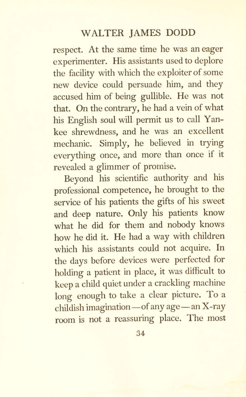 respect. At the same time he was an eager experimenter. His assistants used to deplore the facility with which the exploiter of some new device could persuade him, and they accused him of being gullible. He was not that. On the contrary, he had a vein of what his English soul will permit us to call Yan¬ kee shrewdness, and he was an excellent mechanic. Simply, he believed in trying everything once, and more than once if it revealed a glimmer of promise. Beyond his scientific authority and his professional competence, he brought to the service of his patients the gifts of his sweet and deep nature. Only his patients know what he did for them and nobody knows how he did it. He had a way with children which his assistants could not acquire. In the days before devices were perfected for holding a patient in place, it was difficult to keep a child quiet under a crackling machine long enough to take a clear picture. To a childish imagination—of any age—an X-ray room is not a reassuring place. The most