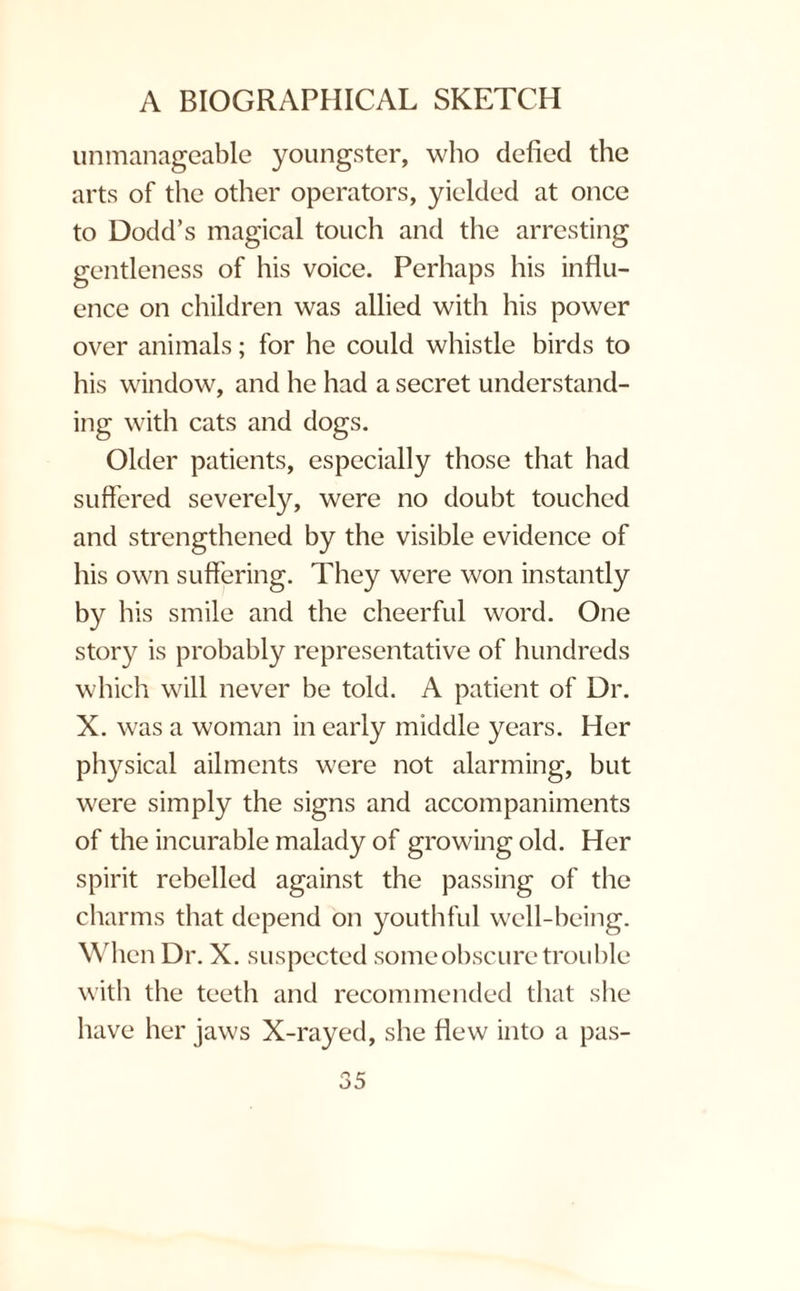 unmanageable youngster, who defied the arts of the other operators, yielded at once to Dodd’s magical touch and the arresting gentleness of his voice. Perhaps his influ¬ ence on children was allied with his power over animals; for he could whistle birds to his window, and he had a secret understand¬ ing with cats and dogs. Older patients, especially those that had suffered severely, were no doubt touched and strengthened by the visible evidence of his own suffering. They were won instantly by his smile and the cheerful word. One story is probably representative of hundreds which will never be told. A patient of Dr. X. was a woman in early middle years. Her physical ailments were not alarming, but were simply the signs and accompaniments of the incurable malady of growing old. Her spirit rebelled against the passing of the charms that depend on youthful well-being. When Dr. X. suspected some obscure trouble with the teeth and recommended that she have her jaws X-rayed, she flew into a pas-