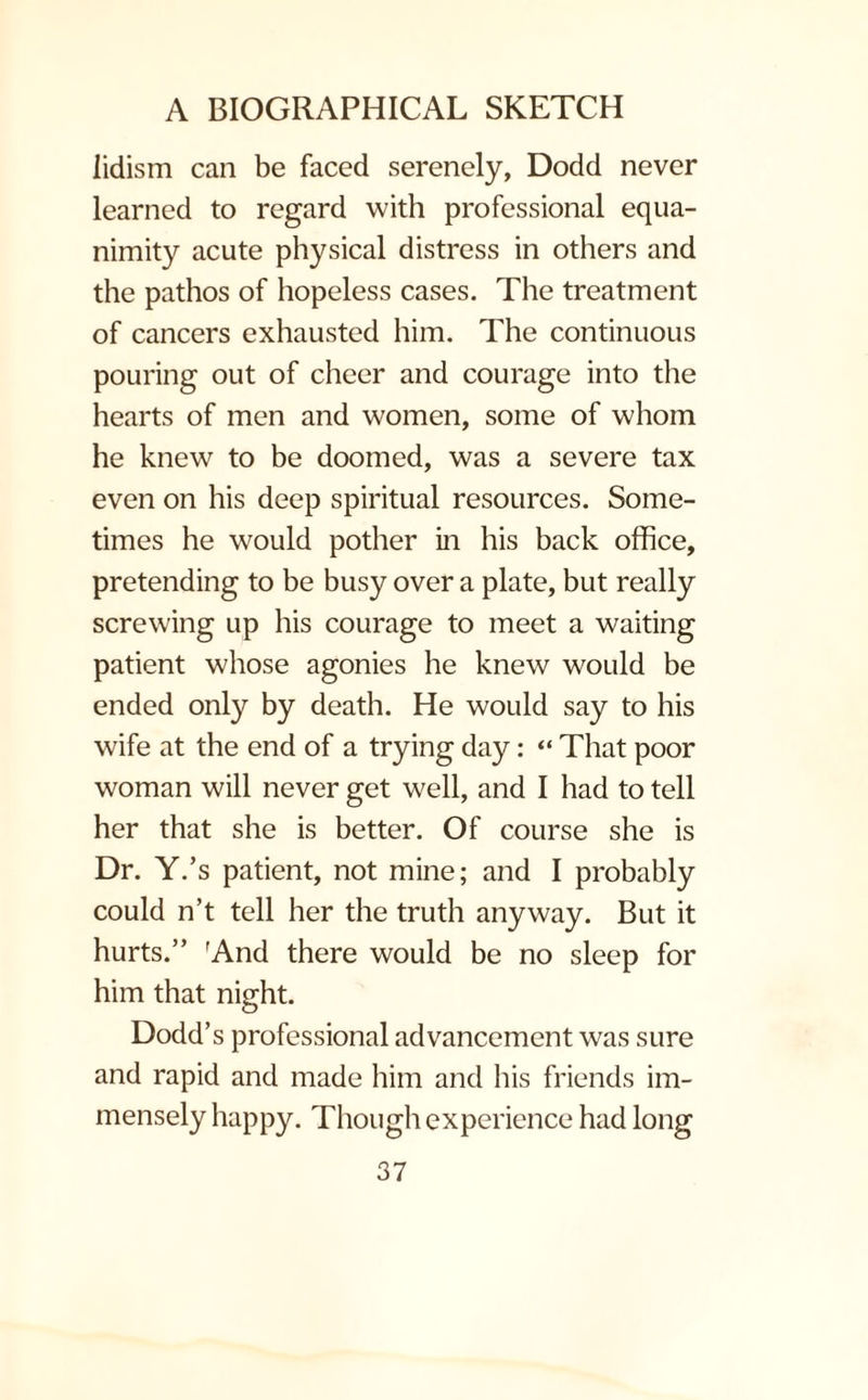 lidism can be faced serenely, Dodd never learned to regard with professional equa¬ nimity acute physical distress in others and the pathos of hopeless cases. The treatment of cancers exhausted him. The continuous pouring out of cheer and courage into the hearts of men and women, some of whom he knew to be doomed, was a severe tax even on his deep spiritual resources. Some¬ times he would pother in his back office, pretending to be busy over a plate, but really screwing up his courage to meet a waiting patient whose agonies he knew would be ended only by death. He would say to his wife at the end of a trying day: “ That poor woman will never get well, and I had to tell her that she is better. Of course she is Dr. Y.’s patient, not mine; and I probably could n’t tell her the truth anyway. But it hurts.” 'And there would be no sleep for him that night. Dodd’s professional advancement was sure and rapid and made him and his friends im¬ mensely happy. Though experience had long