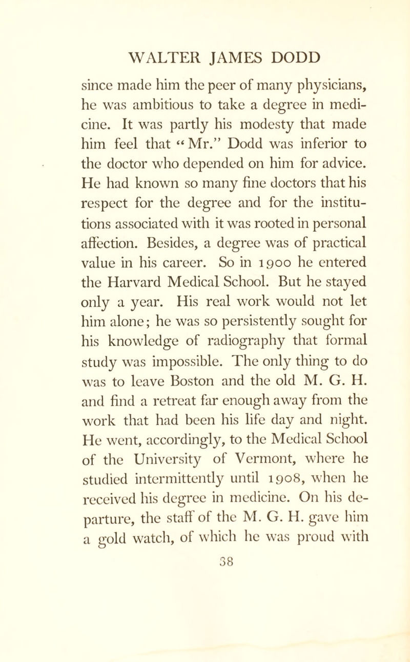 since made him the peer of many physicians, he was ambitious to take a degree in medi¬ cine. It was partly his modesty that made him feel that “ Mr.” Dodd was inferior to the doctor who depended on him for advice. He had known so many fine doctors that his respect for the degree and for the institu¬ tions associated with it was rooted in personal affection. Besides, a degree was of practical value in his career. So in 1900 he entered the Harvard Medical School. But he stayed only a year. His real work would not let him alone; he was so persistently sought for his knowledge of radiography that formal study was impossible. The only thing to do was to leave Boston and the old M. G. H. and find a retreat far enough away from the work that had been his life day and night. He went, accordingly, to the Medical School of the University of Vermont, where he studied intermittently until 1908, when he received his degree in medicine. On his de¬ parture, the staff’of the M. G. H. gave him a gold watch, of which lie was proud with