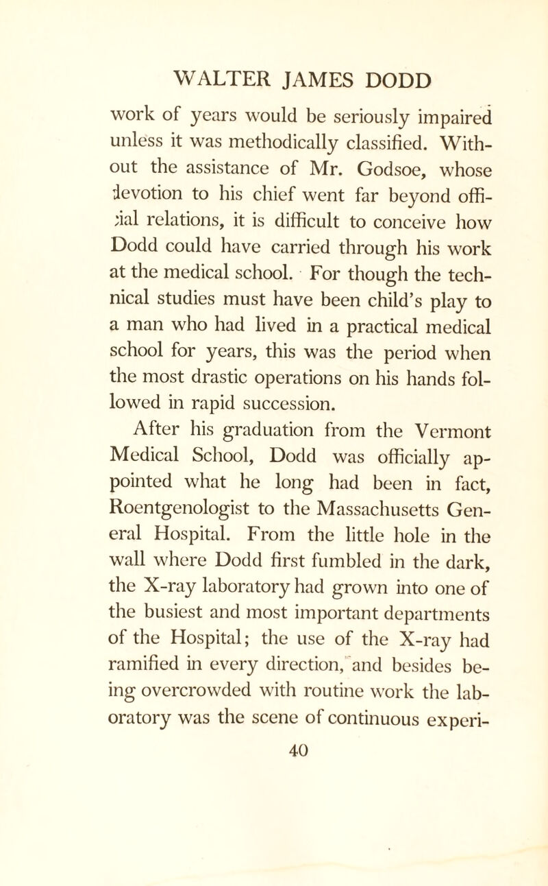 work of years would be seriously impaired unless it was methodically classified. With¬ out the assistance of Mr. Godsoe, whose devotion to his chief went far beyond offi¬ cial relations, it is difficult to conceive how Dodd could have carried through his work at the medical school. For though the tech¬ nical studies must have been child’s play to a man who had lived in a practical medical school for years, this was the period when the most drastic operations on his hands fol¬ lowed in rapid succession. After his graduation from the Vermont Medical School, Dodd was officially ap¬ pointed what he long had been in fact, Roentgenologist to the Massachusetts Gen¬ eral Hospital. From the little hole in the wall where Dodd first fumbled in the dark, the X-ray laboratory had grown into one of the busiest and most important departments of the Hospital; the use of the X-ray had ramified in every direction, and besides be¬ ing overcrowded with routine work the lab¬ oratory was the scene of continuous ex peri-
