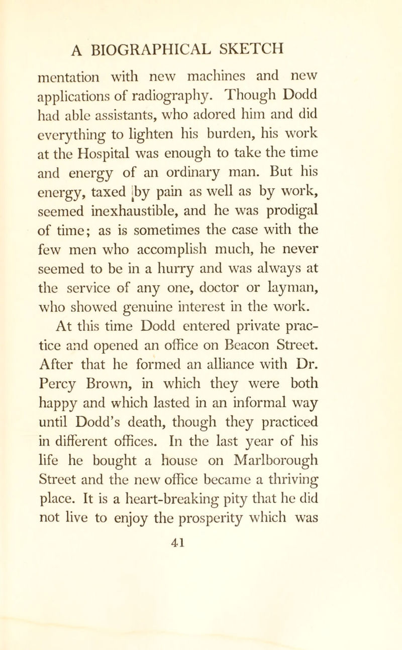 mentation with new machines and new applications of radiography. Though Dodd had able assistants, who adored him and did everything to lighten his burden, his work at the Hospital was enough to take the time and energy of an ordinary man. But his energy, taxed >by pain as well as by work, seemed inexhaustible, and he was prodigal of time; as is sometimes the case with the few men who accomplish much, he never seemed to be in a hurry and was always at the service of any one, doctor or layman, who showed genuine interest in the work. At this time Dodd entered private prac¬ tice and opened an office on Beacon Street. After that he formed an alliance with Dr. Percy Brown, in which they were both happy and which lasted in an informal way until Dodd’s death, though they practiced in different offices. In the last year of his life he bought a house on Marlborough Street and the new office became a thriving place. It is a heart-breaking pity that he did not live to enjoy the prosperity which was