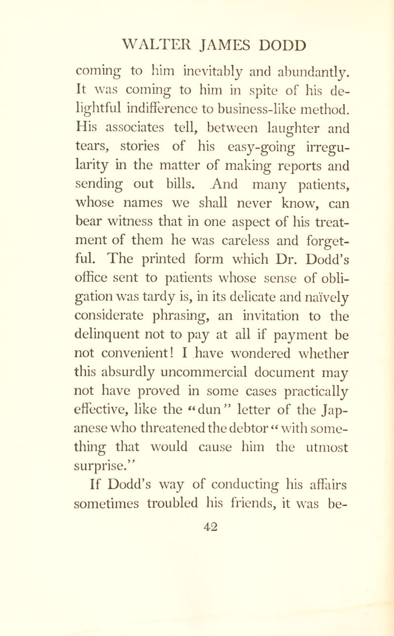 coining to him inevitably and abundantly. It was coming to him in spite of his de¬ lightful indifference to business-like method. His associates tell, between laughter and tears, stories of his easy-going irregu¬ larity in the matter of making reports and sending out bills. And many patients, whose names we shall never know, can bear witness that in one aspect of his treat¬ ment of them he was careless and forget¬ ful. The printed form which Dr. Dodd’s office sent to patients whose sense of obli¬ gation was tardy is, in its delicate and naively considerate phrasing, an invitation to the delinquent not to pay at all if payment be not convenient! I have wondered whether this absurdly uncommercial document may not have proved in some cases practically effective, like the “dun” letter of the Jap¬ anese who threatened the debtor “ with some¬ thing that would cause him the utmost surprise.” If Dodd’s way of conducting his affairs sometimes troubled his friends, it was be-