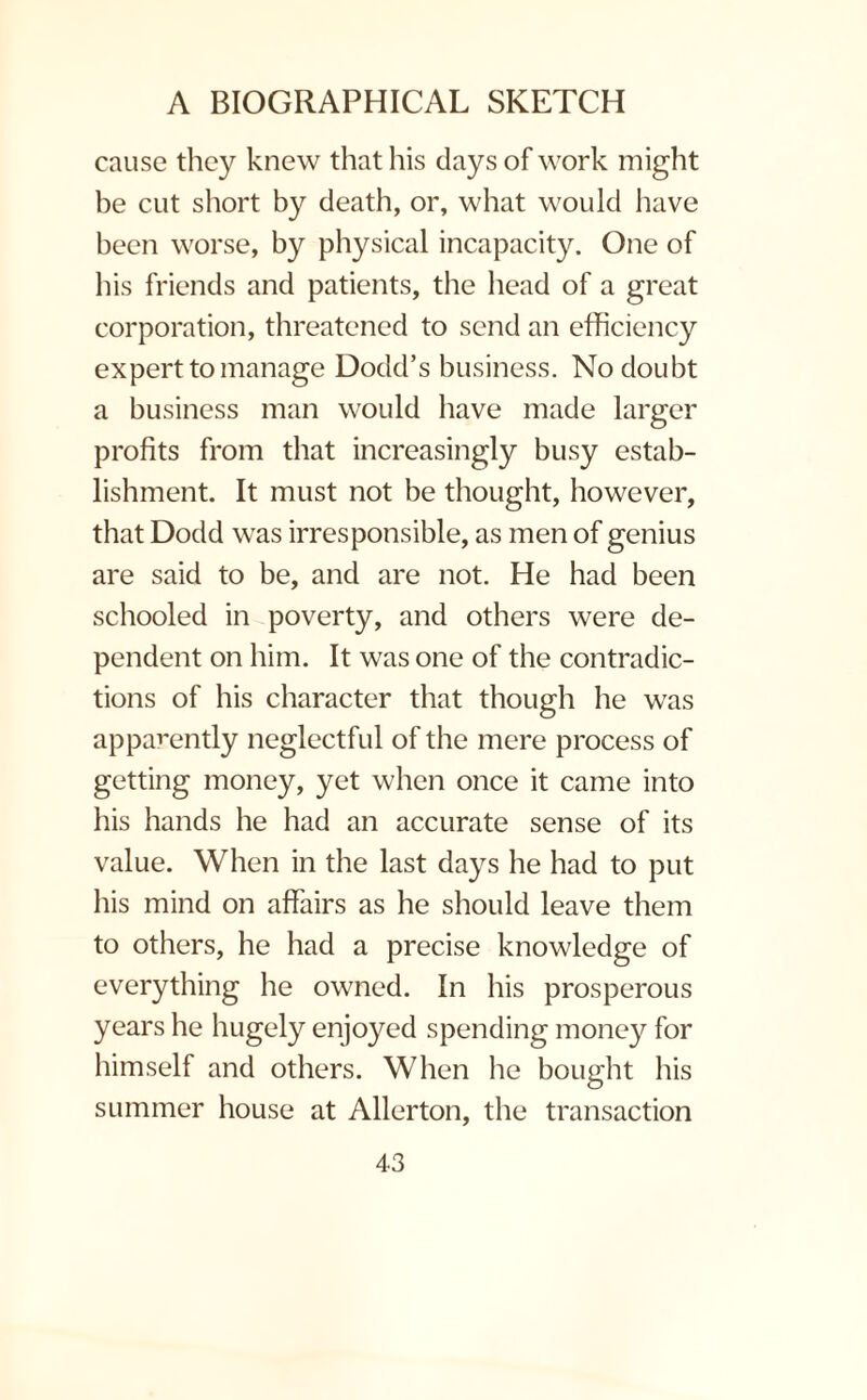 cause they knew that his days of work might be cut short by death, or, what would have been worse, by physical incapacity. One of his friends and patients, the head of a great corporation, threatened to send an efficiency expert to manage Dodd’s business. No doubt a business man would have made larger profits from that increasingly busy estab¬ lishment. It must not be thought, however, that Dodd was irresponsible, as men of genius are said to be, and are not. He had been schooled in poverty, and others were de¬ pendent on him. It was one of the contradic¬ tions of his character that though he was apparently neglectful of the mere process of getting money, yet when once it came into his hands he had an accurate sense of its value. When in the last days he had to put his mind on affairs as he should leave them to others, he had a precise knowledge of everything he owned. In his prosperous years he hugely enjoyed spending money for himself and others. When he bought his summer house at Allerton, the transaction
