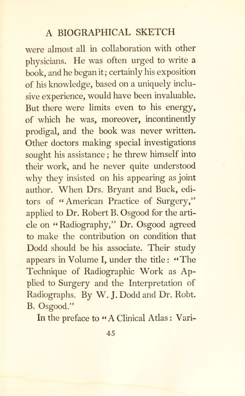 were almost all in collaboration with other physicians. He was often urged to write a book, and he began it; certainly his exposition of his knowledge, based on a uniquely inclu¬ sive experience, would have been invaluable. But there were limits even to his energy, of which he was, moreover, incontinently prodigal, and the book was never written. Other doctors making special investigations sought his assistance; he threw himself into their work, and he never quite understood why they insisted on his appearing as joint author. When Drs. Bryant and Buck, edi¬ tors of “ American Practice of Surgery,” applied to Dr. Robert B. Osgood for the arti¬ cle on “Radiography,” Dr. Osgood agreed to make the contribution on condition that Dodd should be his associate. Their study appears in Volume I, under the title: “The Technique of Radiographic Work as Ap¬ plied to Surgery and the Interpretation of Radiographs. By W. J. Dodd and Dr. Robt. B. Osgood.” In the preface to “A Clinical Atlas: Vari-