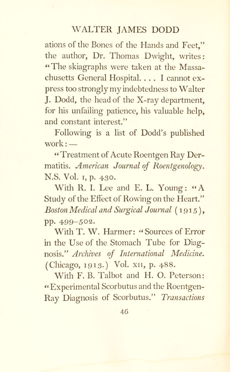 ations of the Bones of the Hands and Feet,” the author, Dr. Thomas Dwight, writes: “The skiagraphs were taken at the Massa¬ chusetts General Hospital. ... I cannot ex¬ press too strongly my indebtedness to Walter J. Dodd, the head of the X-ray department, for his unfailing patience, his valuable help, and constant interest.” Following is a list of Dodd’s published work: — “Treatment of Acute Roentgen Ray Der¬ matitis. American Journal of Roentgenology. N.S. Vol. i, p. 430. With R. I. Lee and E. L. Young: “A Study of the Effect of Rowing on the Heart.” Boston Medical and Surgical Journal (1915), PP- 499-502. With T. W. Harmer: “ Sources of Error in the Use of the Stomach Tube for Diag¬ nosis.” Archives of International Medicine. (Chicago, 1913*) Vol. xii, p. 488. With F. B. Talbot and H. O. Peterson: “Experimental Scorbutus and the Roentgen- Ray Diagnosis of Scorbutus.” Transactions