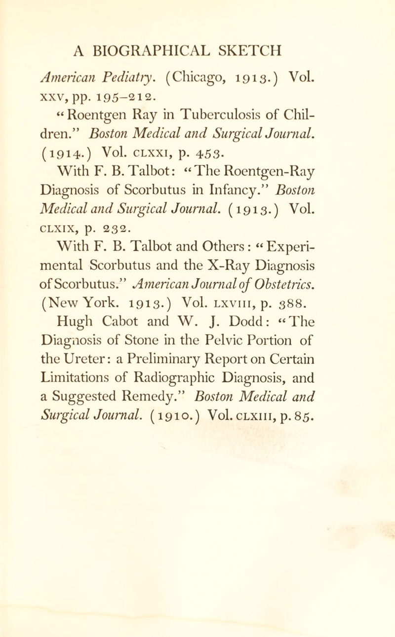 American Pediatry. (Chicago, 1913.) Vol. xxv, pp. 195-212. “Roentgen Ray in Tuberculosis of Chil¬ dren.” Boston Medical and Surgical Journal. (1914-) Vol. clxxi, p. 453. With F. B. Talbot: “The Roentgen-Ray Diagnosis of Scorbutus in Infancy.” Boston Medical and Surgical Journal. (1913.) Vol. CLXIX, p. 232. With F. B. Talbot and Others : « Experi¬ mental Scorbutus and the X-Ray Diagnosis of Scorbutus.” American Journal of Obstetrics. (New York. 1913.) Vol. lxviii, p. 388. Hugh Cabot and W. J. Dodd: “The Diagnosis of Stone in the Pelvic Portion of the Ureter: a Preliminary Report on Certain Limitations of Radiographic Diagnosis, and a Suggested Remedy.” Boston Medical and Surgical Journal. (1910.) Vol. clxiii, p. 85.