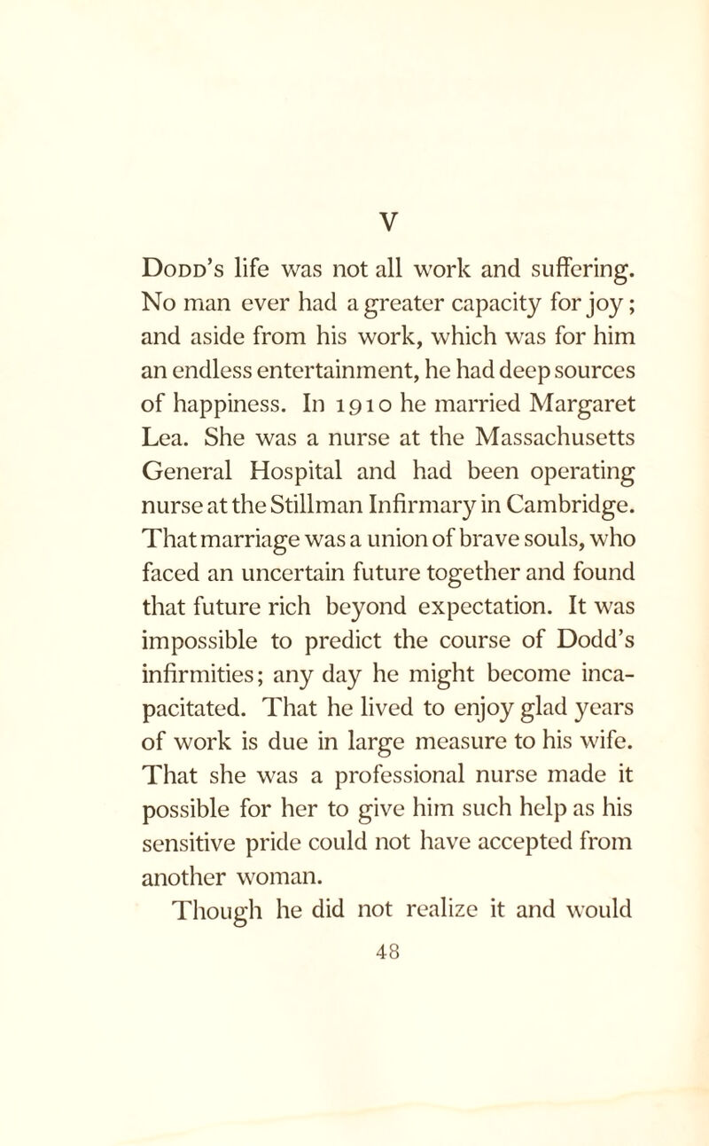 V Dodd’s life was not all work and suffering. No man ever had a greater capacity for joy; and aside from his work, which was for him an endless entertainment, he had deep sources of happiness. In 1910 he married Margaret Lea. She was a nurse at the Massachusetts General Hospital and had been operating nurse at the Stillman Infirmary in Cambridge. That marriage was a union of brave souls, who faced an uncertain future together and found that future rich beyond expectation. It was impossible to predict the course of Dodd’s infirmities; any day he might become inca¬ pacitated. That he lived to enjoy glad years of work is due in large measure to his wife. That she was a professional nurse made it possible for her to give him such help as his sensitive pride could not have accepted from another woman. Though he did not realize it and would