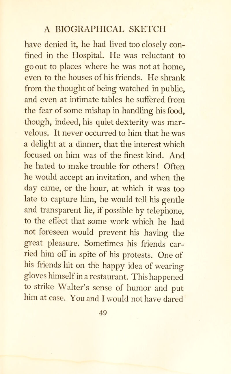 have denied it, he had lived too closely con¬ fined in the Hospital. He was reluctant to go out to places where he was not at home, even to the houses of his friends. He shrank from the thought of being watched in public, and even at intimate tables he suffered from the fear of some mishap in handling his food, though, indeed, his quiet dexterity was mar¬ velous. It never occurred to him that he was a delight at a dinner, that the interest which focused on him was of the finest kind. And he hated to make trouble for others ! Often he would accept an invitation, and when the day came, or the hour, at which it was too late to capture him, he would tell his gentle and transparent lie, if possible by telephone, to the effect that some work which he had not foreseen would prevent his having the great pleasure. Sometimes his friends car¬ ried him off in spite of his protests. One of his friends hit on the happy idea of wearing gloves himself in a restaurant. This happened to strike Walter’s sense of humor and put him at ease. You and I would not have dared
