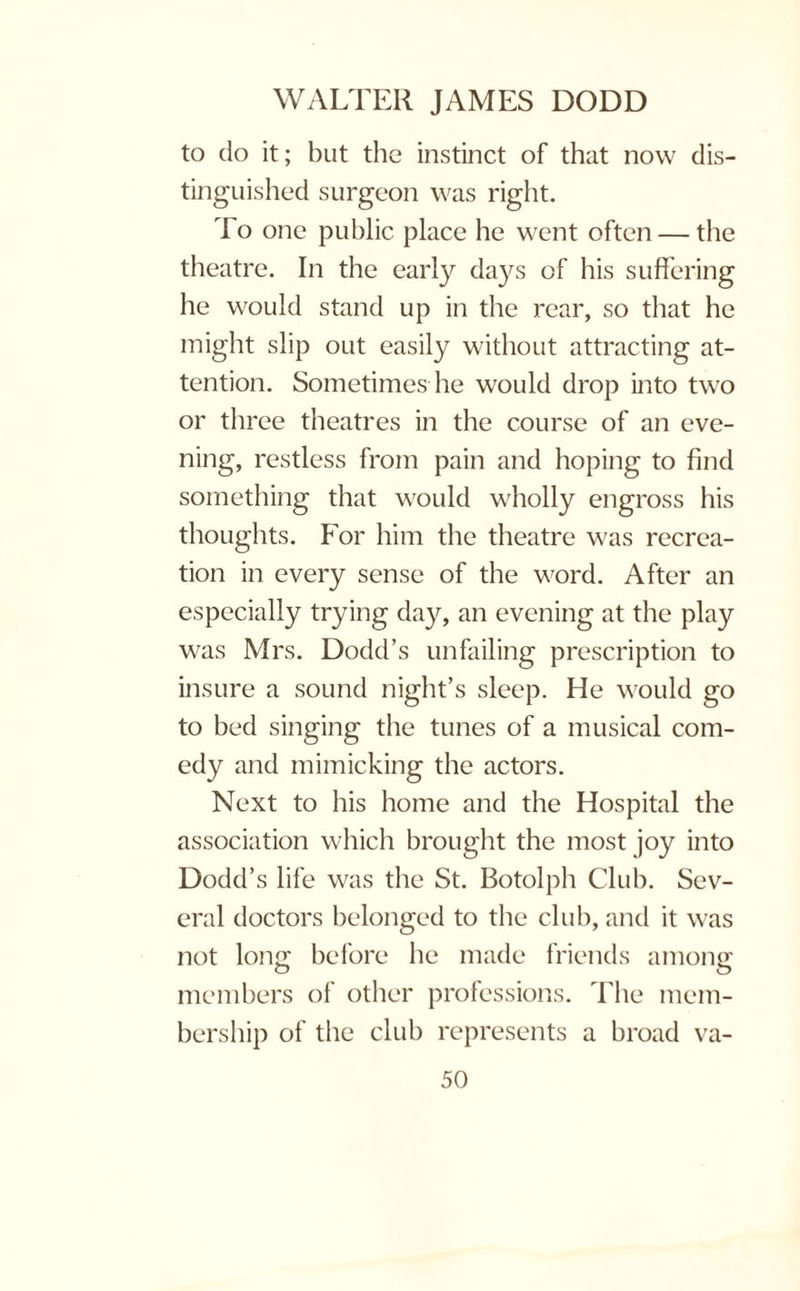 to do it; but the instinct of that now dis¬ tinguished surgeon was right. T o one public place he went often — the theatre. In the early days of his suffering he would stand up in the rear, so that he might slip out easily without attracting at¬ tention. Sometimes he would drop into two or three theatres in the course of an eve¬ ning, restless from pain and hoping to find something that would wholly engross his thoughts. For him the theatre was recrea¬ tion in every sense of the word. After an especially trying day, an evening at the play was Mrs. Dodd’s unfailing prescription to insure a sound night’s sleep. He would go to bed singing the tunes of a musical com¬ edy and mimicking the actors. Next to his home and the Hospital the association which brought the most joy into Dodd’s life was the St. Botolph Club. Sev¬ eral doctors belonged to the club, and it was not long before he made friends among members of other professions. The mem¬ bership of the club represents a broad va-