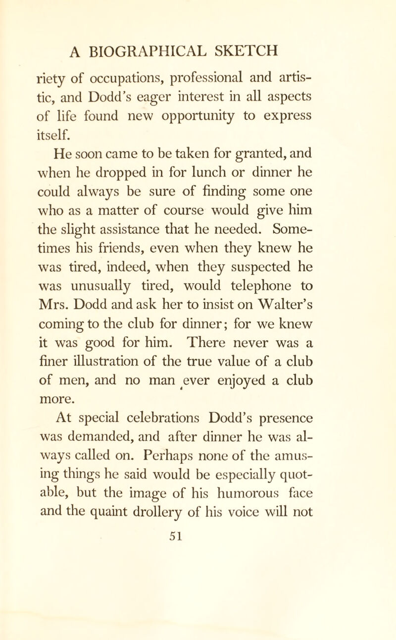 riety of occupations, professional and artis¬ tic, and Dodd’s eager interest in all aspects of life found new opportunity to express itself. He soon came to be taken for granted, and when he dropped in for lunch or dinner he could always be sure of finding some one who as a matter of course would give him the slight assistance that he needed. Some¬ times his friends, even when they knew he was tired, indeed, when they suspected he was unusually tired, would telephone to Mrs. Dodd and ask her to insist on Walter’s coming to the club for dinner; for we knew it was good for him. There never was a finer illustration of the true value of a club of men, and no man ever enjoyed a club more. At special celebrations Dodd’s presence was demanded, and after dinner he was al¬ ways called on. Perhaps none of the amus¬ ing things he said would be especially quot¬ able, but the image of his humorous face and the quaint drollery of his voice will not