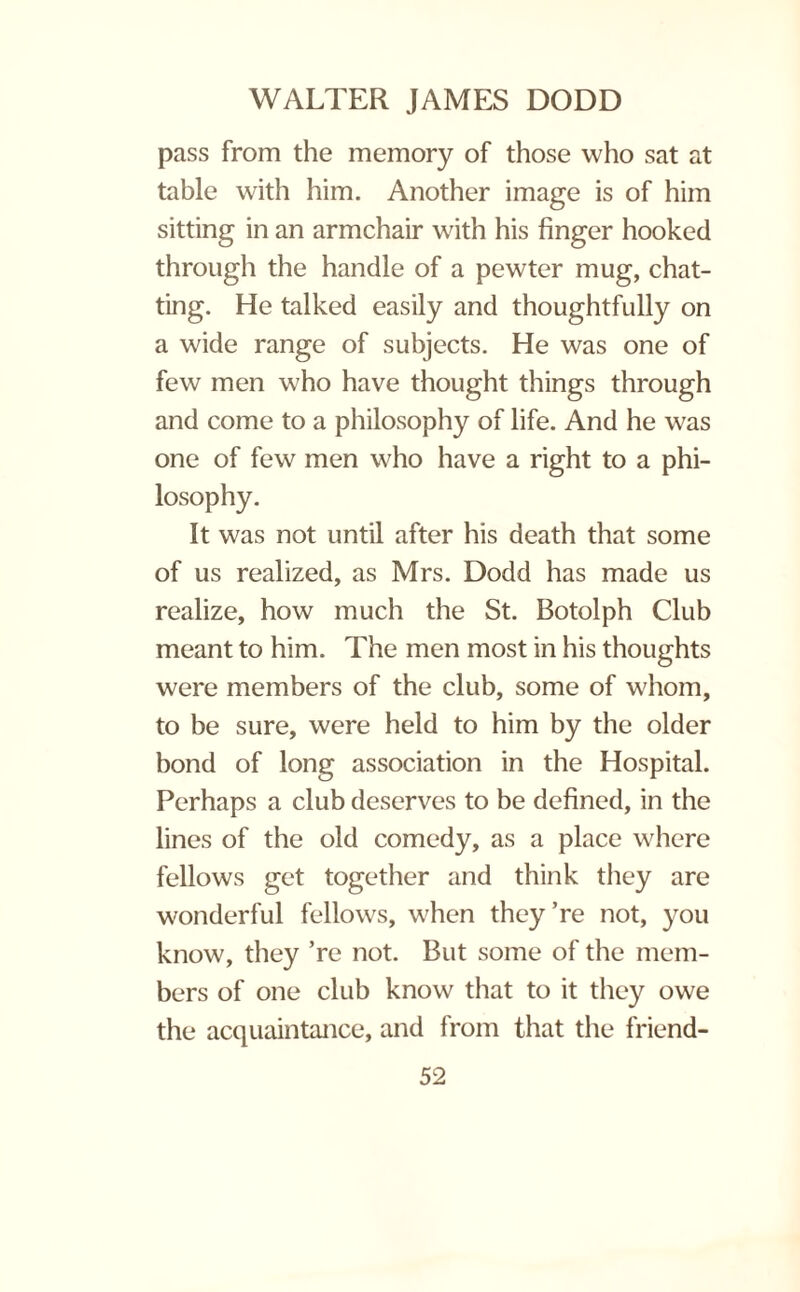 pass from the memory of those who sat at table with him. Another image is of him sitting in an armchair with his finger hooked through the handle of a pewter mug, chat¬ ting. He talked easily and thoughtfully on a wide range of subjects. He was one of few men who have thought things through and come to a philosophy of life. And he was one of few men who have a right to a phi¬ losophy. It was not until after his death that some of us realized, as Mrs. Dodd has made us realize, how much the St. Botolph Club meant to him. The men most in his thoughts were members of the club, some of whom, to be sure, were held to him by the older bond of long association in the Hospital. Perhaps a club deserves to be defined, in the lines of the old comedy, as a place where fellows get together and think they are wonderful fellows, when they’re not, you know, they ’re not. But some of the mem¬ bers of one club know that to it they owe the acquaintance, and from that the friend-