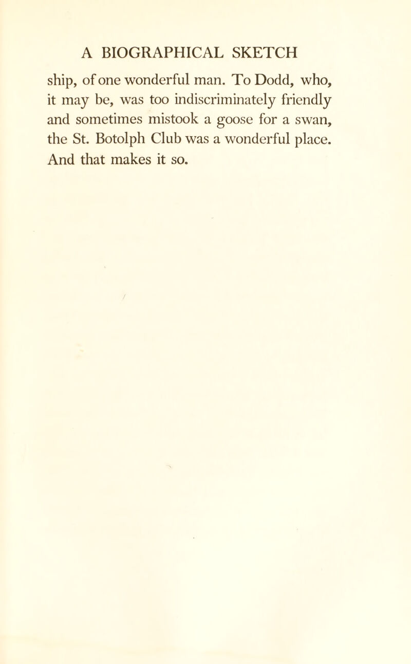 ship, of one wonderful man. To Dodd, who, it may be, was too indiscriminately friendly and sometimes mistook a goose for a swan, the St. Botolph Club was a wonderful place. And that makes it so.