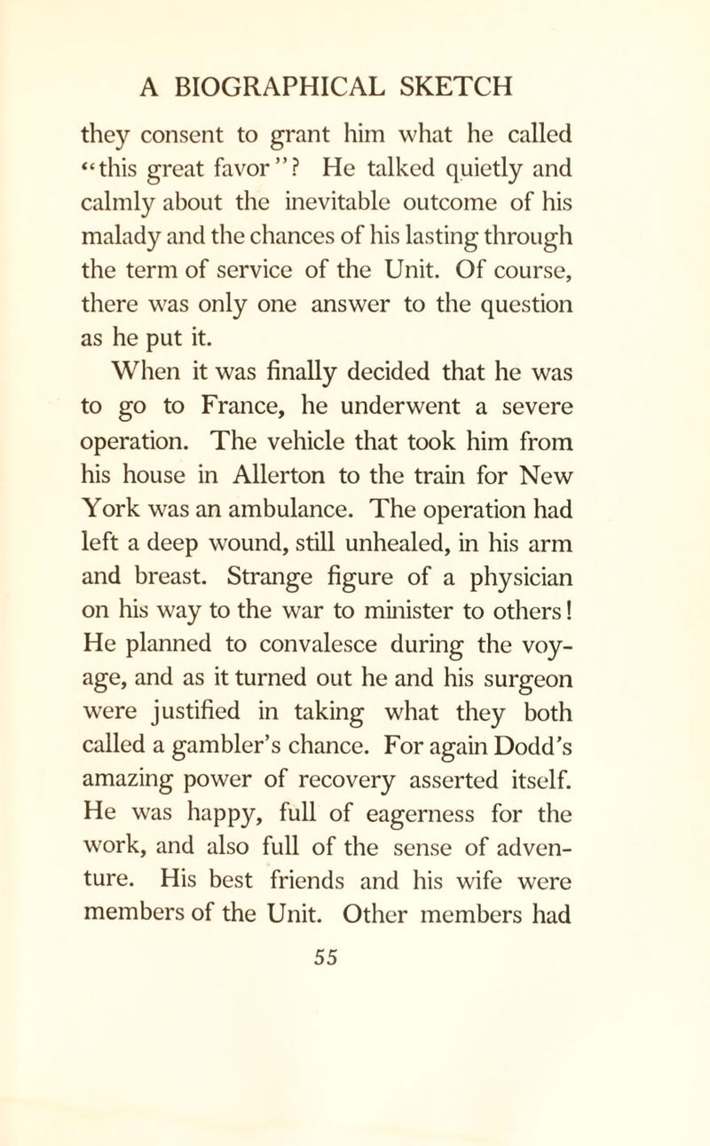they consent to grant him what he called ‘‘this great favor”? He talked quietly and calmly about the inevitable outcome of his malady and the chances of his lasting through the term of service of the Unit. Of course, there was only one answer to the question as he put it. When it was finally decided that he was to go to France, he underwent a severe operation. The vehicle that took him from his house in Allerton to the train for New York was an ambulance. The operation had left a deep wound, still unhealed, in his arm and breast. Strange figure of a physician on his way to the war to minister to others! He planned to convalesce during the voy¬ age, and as it turned out he and his surgeon were justified in taking what they both called a gambler’s chance. For again Dodd’s amazing power of recovery asserted itself. He was happy, full of eagerness for the work, and also full of the sense of adven¬ ture. His best friends and his wife were members of the Unit. Other members had