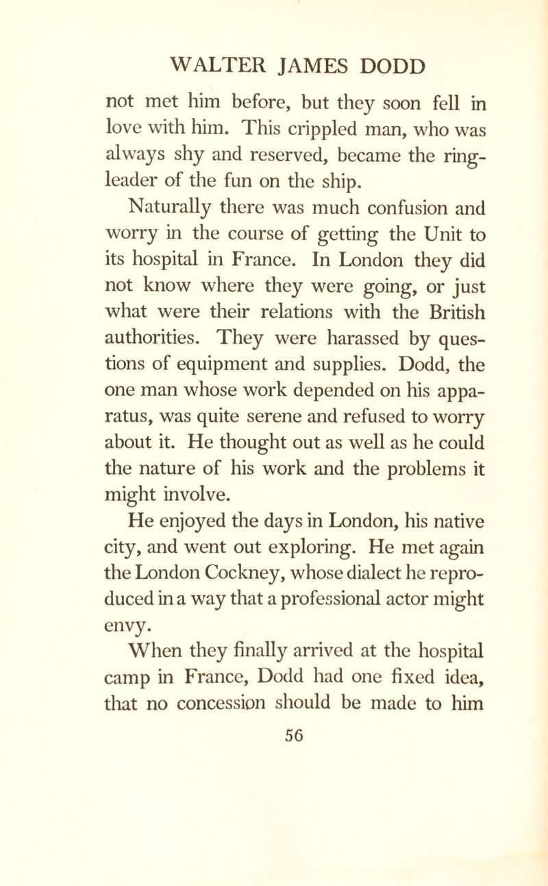 not met him before, but they soon fell in love with him. This crippled man, who was always shy and reserved, became the ring¬ leader of the fun on the ship. Naturally there was much confusion and worry in the course of getting the Unit to its hospital in France. In London they did not know where they were going, or just what were their relations with the British authorities. They were harassed by ques¬ tions of equipment and supplies. Dodd, the one man whose work depended on his appa¬ ratus, was quite serene and refused to worry about it. He thought out as well as he could the nature of his work and the problems it might involve. He enjoyed the days in London, his native city, and went out exploring. He met again the London Cockney, whose dialect he repro¬ duced in a way that a professional actor might envy. When they finally arrived at the hospital camp in France, Dodd had one fixed idea, that no concession should be made to him