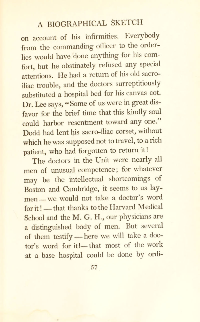 on account of his infirmities. Everybody from the commanding officer to the order¬ lies would have done anything for his com¬ fort, but he obstinately refused any special attentions. He had a return of his old sacro¬ iliac trouble, and the doctors surreptitiously substituted a hospital bed for his canvas cot. Dr. Lee says, “Some of us were in great dis¬ favor for the brief time that this kindly soul could harbor resentment toward any one.” Dodd had lent his sacro-iliac corset, without which he was supposed not to travel, to a rich patient, who had forgotten to return it! The doctors in the Unit were nearly all men of unusual competence; for whatever may be the intellectual shortcomings of Boston and Cambridge, it seems to us lay¬ men_we would not take a doctor’s word for it! —that thanks to the Harvard Medical School and the M. G. H., our physicians are a distinguished body of men. But several of them testify — here we will take a doc¬ tor’s word for it!—that most of the work at a base hospital could be done by ordi-