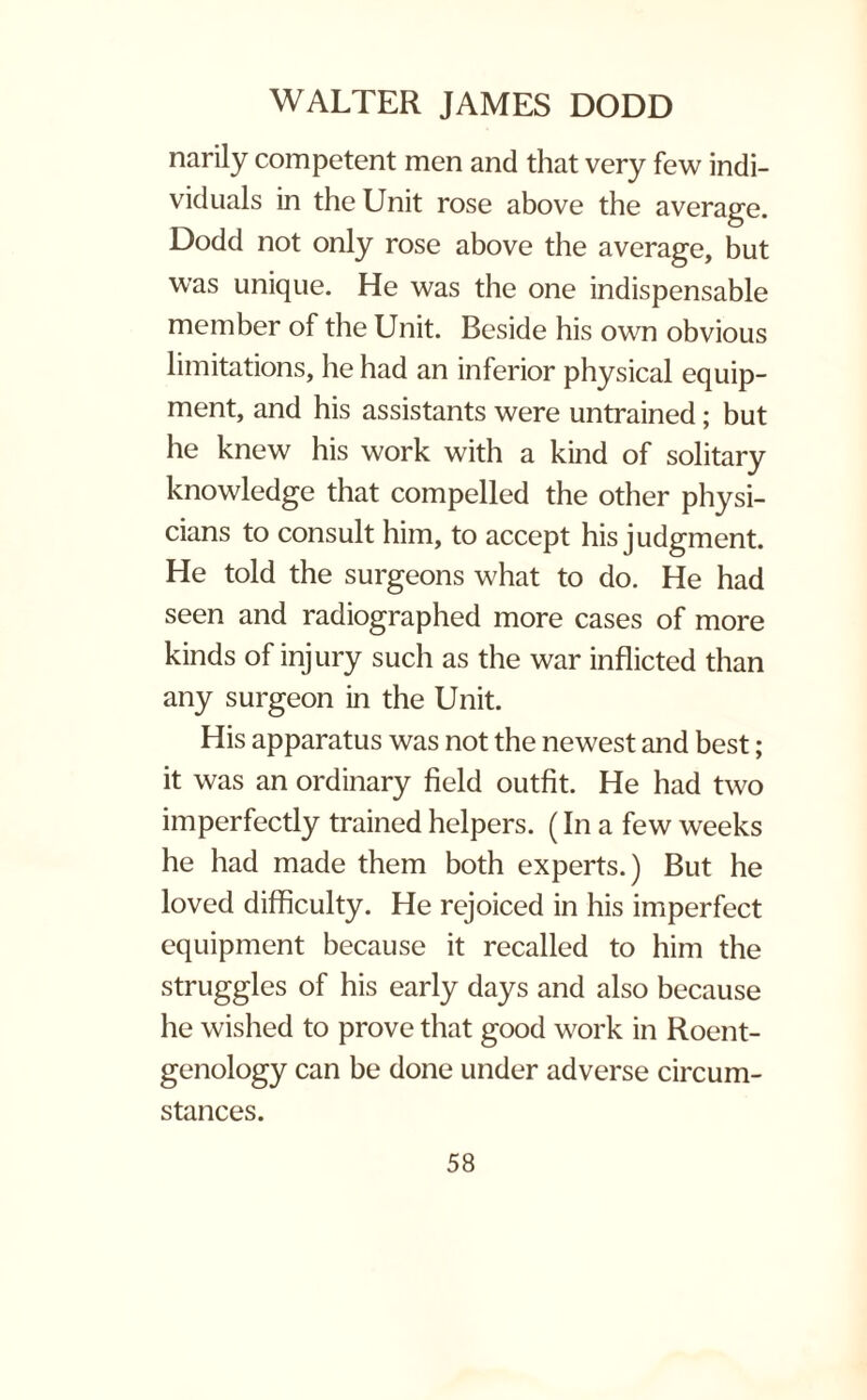 narily competent men and that very few indi¬ viduals in the Unit rose above the average. Dodd not only rose above the average, but was unique. He was the one indispensable member of the Unit. Beside his own obvious limitations, lie had an inferior physical equip¬ ment, and his assistants were untrained; but he knew his work with a kind of solitary knowledge that compelled the other physi¬ cians to consult him, to accept his judgment. He told the surgeons what to do. He had seen and radiographed more cases of more kinds of injury such as the war inflicted than any surgeon in the Unit. His apparatus was not the newest and best; it was an ordinary field outfit. He had two imperfectly trained helpers. (In a few weeks he had made them both experts.) But he loved difficulty. He rejoiced in his imperfect equipment because it recalled to him the struggles of his early days and also because he wished to prove that good work in Roent¬ genology can be done under adverse circum¬ stances.