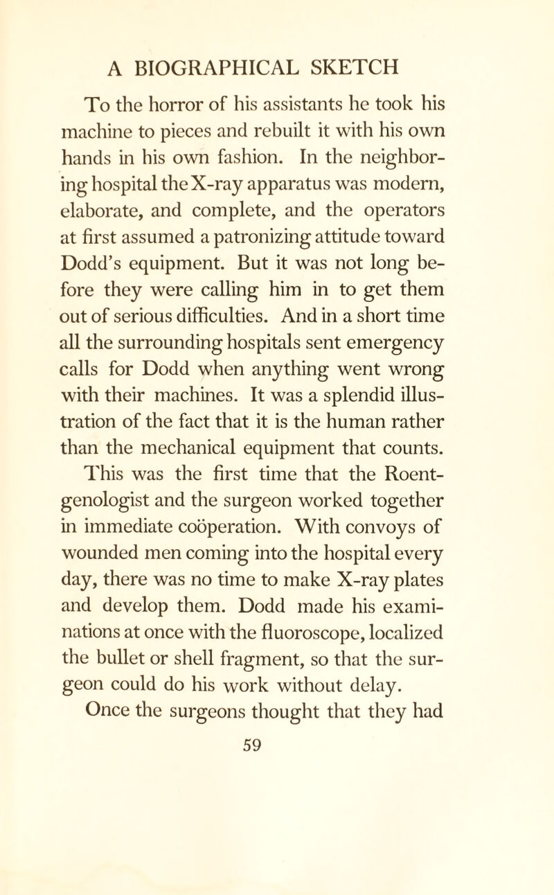 To the horror of his assistants he took his machine to pieces and rebuilt it with his own hands in his own fashion. In the neighbor¬ ing hospital the X-ray apparatus was modern, elaborate, and complete, and the operators at first assumed a patronizing attitude toward Dodd’s equipment. But it was not long be¬ fore they were calling him in to get them out of serious difficulties. And in a short time all the surrounding hospitals sent emergency calls for Dodd when anything went wrong with their machines. It was a splendid illus¬ tration of the fact that it is the human rather than the mechanical equipment that counts. This was the first time that the Roent¬ genologist and the surgeon worked together in immediate cooperation. With convoys of wounded men coming into the hospital every day, there was no time to make X-ray plates and develop them. Dodd made his exami¬ nations at once with the fluoroscope, localized the bullet or shell fragment, so that the sur¬ geon could do his work without delay. Once the surgeons thought that they had