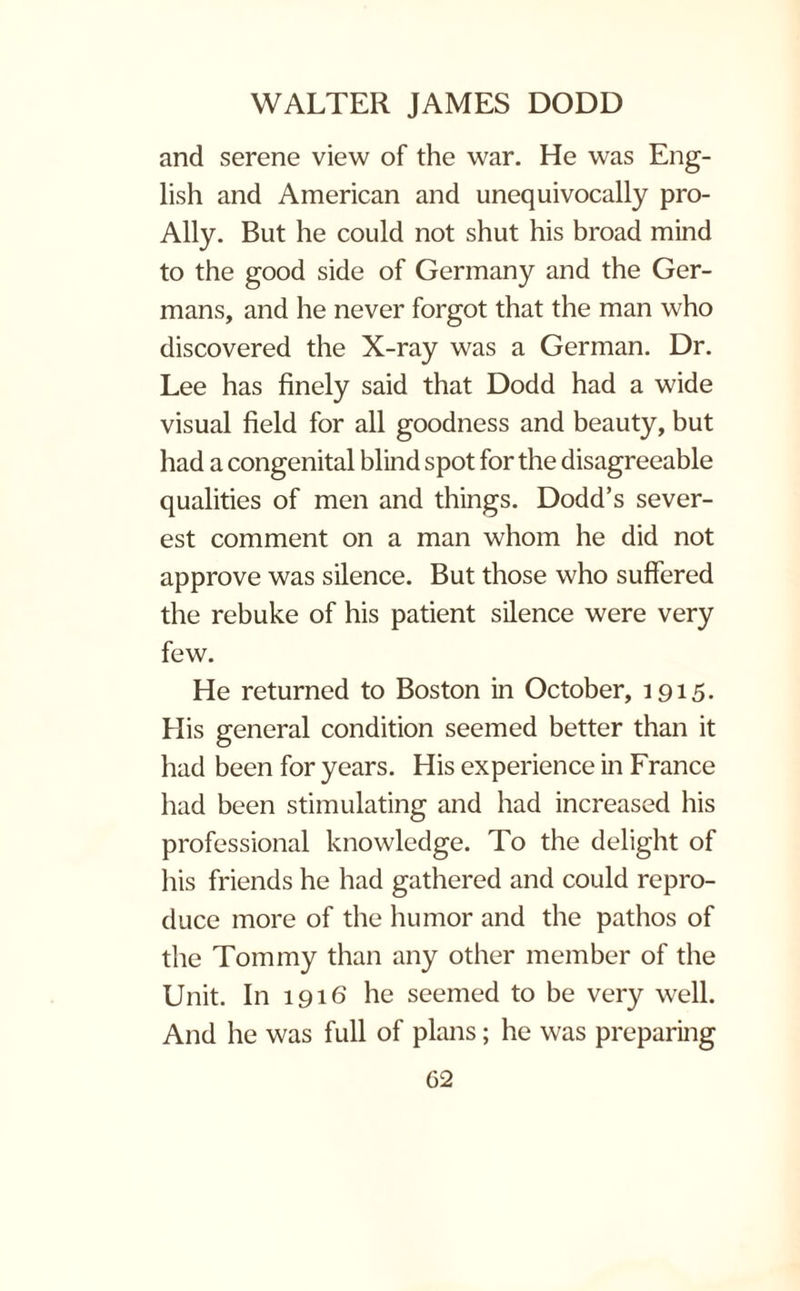 and serene view of the war. He was Eng¬ lish and American and unequivocally pro- Ally. But he could not shut his broad mind to the good side of Germany and the Ger¬ mans, and he never forgot that the man who discovered the X-ray was a German. Dr. Lee has finely said that Dodd had a wide visual field for all goodness and beauty, but had a congenital blind spot for the disagreeable qualities of men and things. Dodd’s sever¬ est comment on a man whom he did not approve was silence. But those who suffered the rebuke of his patient silence were very few. He returned to Boston in October, 1915. His general condition seemed better than it had been for years. His experience in France had been stimulating and had increased his professional knowledge. To the delight of his friends he had gathered and could repro¬ duce more of the humor and the pathos of the Tommy than any other member of the Unit. In 1916 he seemed to be very well. And he was full of plans; he was preparing G2