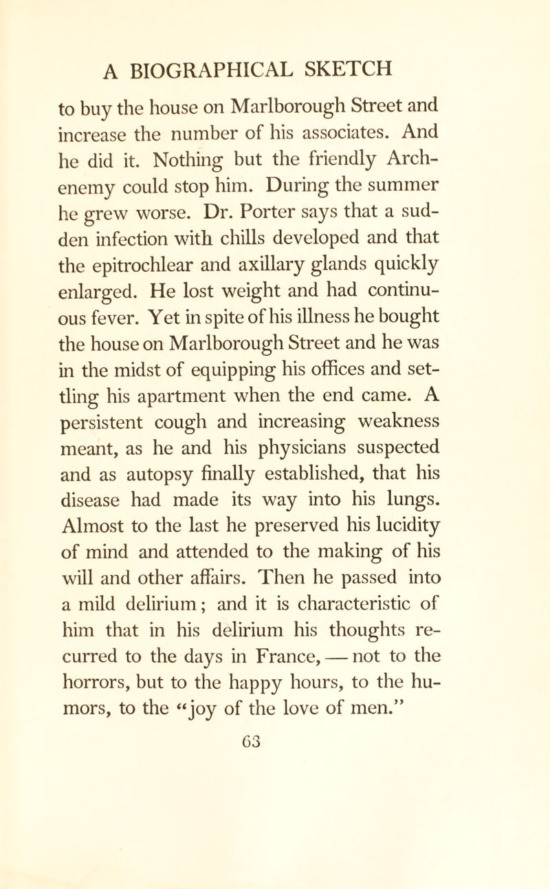to buy the house on Marlborough Street and increase the number of his associates. And he did it. Nothing but the friendly Arch¬ enemy could stop him. During the summer he grew worse. Dr. Porter says that a sud¬ den infection with chills developed and that the epitrochlear and axillary glands quickly enlarged. He lost weight and had continu¬ ous fever. Yet in spite of his illness he bought the house on Marlborough Street and he was in the midst of equipping his offices and set¬ tling his apartment when the end came. A persistent cough and increasing weakness meant, as he and his physicians suspected and as autopsy finally established, that his disease had made its way into his lungs. Almost to the last he preserved his lucidity of mind and attended to the making of his will and other affairs. Then he passed into a mild delirium; and it is characteristic of him that in his delirium his thoughts re¬ curred to the days in France, — not to the horrors, but to the happy hours, to the hu¬ mors, to the “joy of the love of men.” G3