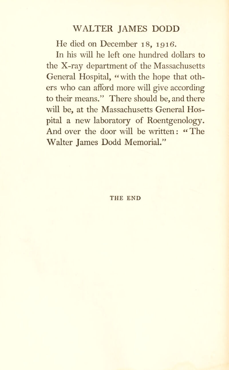 He died on December 18, 1916. In his will he left one hundred dollars to the X-ray department of the Massachusetts General Hospital, “with the hope that oth¬ ers who can afford more will give according to their means.” There should be, and there will be, at the Massachusetts General Hos¬ pital a new laboratory of Roentgenology. And over the door will be written: “ The Walter James Dodd Memorial.” THE END