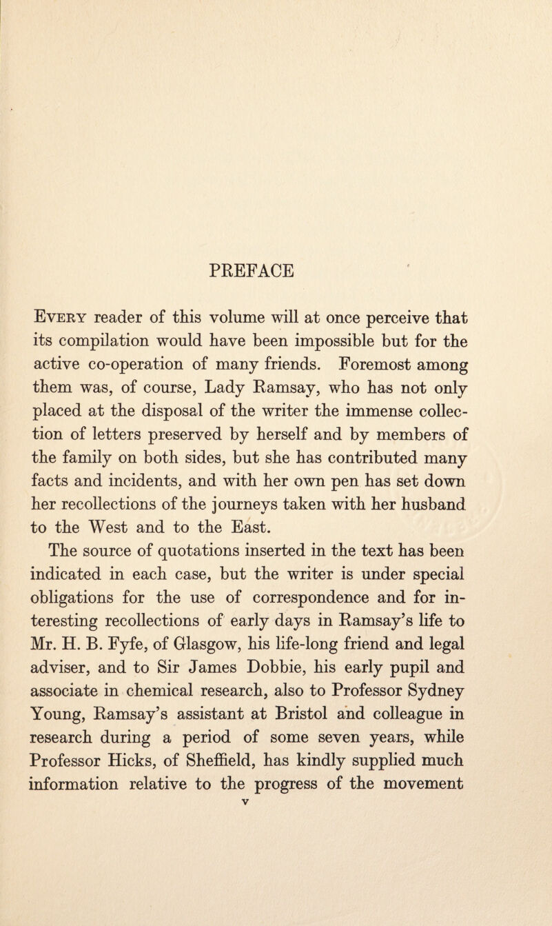 Every reader of this volume will at once perceive that its compilation would have been impossible but for the active co-operation of many friends. Foremost among them was, of course, Lady Ramsay, who has not only placed at the disposal of the writer the immense collec¬ tion of letters preserved by herself and by members of the family on both sides, but she has contributed many facts and incidents, and with her own pen has set down her recollections of the journeys taken with her husband to the West and to the East. The source of quotations inserted in the text has been indicated in each case, but the writer is under special obligations for the use of correspondence and for in¬ teresting recollections of early days in Ramsay’s life to Mr. H. B. Fyfe, of Glasgow, his life-long friend and legal adviser, and to Sir James Dobbie, his early pupil and associate in chemical research, also to Professor Sydney Young, Ramsay’s assistant at Bristol and colleague in research during a period of some seven years, while Professor Hicks, of Sheffield, has kindly supplied much information relative to the progress of the movement