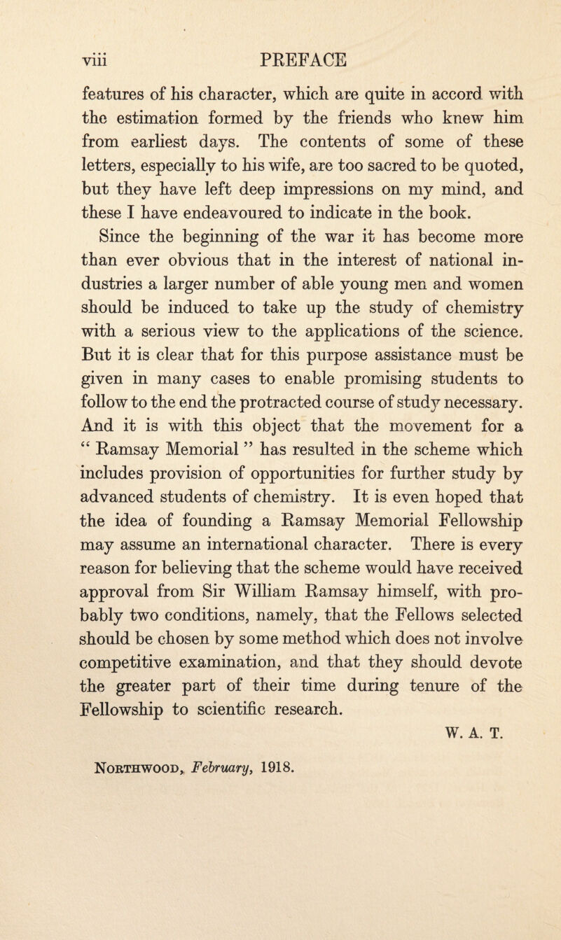 features of his character, which are quite in accord with the estimation formed by the friends who knew him from earliest days. The contents of some of these letters, especially to his wife, are too sacred to be quoted, but they have left deep impressions on my mind, and these I have endeavoured to indicate in the book. Since the beginning of the war it has become more than ever obvious that in the interest of national in¬ dustries a larger number of able young men and women should be induced to take up the study of chemistry with a serious view to the applications of the science. But it is clear that for this purpose assistance must be given in many cases to enable promising students to follow to the end the protracted course of study necessary. And it is with this object that the movement for a “ Ramsay Memorial ” has resulted in the scheme which includes provision of opportunities for further study by advanced students of chemistry. It is even hoped that the idea of founding a Ramsay Memorial Fellowship may assume an international character. There is every reason for believing that the scheme would have received approval from Sir William Ramsay himself, with pro¬ bably two conditions, namely, that the Fellows selected should be chosen by some method which does not involve competitive examination, and that they should devote the greater part of their time during tenure of the Fellowship to scientific research. W. A. T. Northwood, February, 1918.