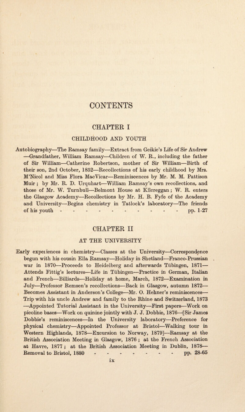 CHAPTER I CHILDHOOD AND YOUTH Autobiography—The Ramsay family—Extract from Geikie’s Life of Sir Andrew —Grandfather, William Ramsay—Children of W. R., including the father of Sir William—Catherine Robertson, mother of Sir William—Birth of their son, 2nd October, 1852—Recollections of his early childhood by Mrs. M‘Nicol and Miss Flora MacVicar—Reminiscences by Mr. M. M. Pattison Muir ; by Mr. R. D. Urquhart—William Ramsay’s own recollections, and those of Mr. W. Turnbull—Belmont House at Kilcreggan; W. R. enters the Glasgow Academy—Recollections by Mr. H. B. Fyfe of the Academy and University—Begins chemistry in Tatlock’s laboratory—The friends of his youth.- pp. 1-27 CHAPTER II AT THE UNIVERSITY Early expeiiences in chemistry—Classes at the University—Correspondence begun with his cousin Ella Ramsay—Holiday in Shetland—Franco-Prussian war in 1870—Proceeds to Heidelberg and afterwards Tubingen, 1871— Attends Fittig’s lectures—Life in Tubingen—Practice in German, Italian and French—Billiards—Holiday at home, March, 1872—Examination in July—Professor Remsen’s recollections—Back in Glasgow, autumn 1872— Becomes Assistant in Anderson’s College—Mr. 0. Hehner’s reminiscences— Trip with his uncle Andrew and family to the Rhine and Switzerland, 1873 —Appointed Tutorial Assistant in the University—First papers—Work on picoline bases—Work on quinine jointly with J. J. Dobbie, 1876—[Sir James Dobbie’s reminiscences—In the University laboratory—Preference for physical chemistry—Appointed Professor at Bristol—Walking tour in Western Highlands, 1878—Excursion to Norway, 1879]—Ramsay at the British Association Meeting in Glasgow, 1876 ; at the French Association at Havre, 1877 ; at the British Association Meeting in Dublin, 1878—- Removal to Bristol, 1880 .pp. 28-65