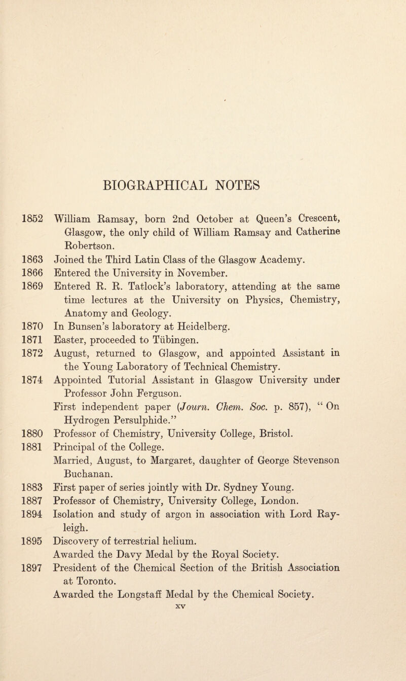 1852 1863 1866 1869 1870 1871 1872 1874 1880 1881 1883 1887 1894 1895 1897 William Ramsay, born 2nd October at Queen’s Crescent, Glasgow, the only child of William Ramsay and Catherine Robertson. Joined the Third Latin Class of the Glasgow Academy. Entered the University in November. Entered R. R. Tatlock’s laboratory, attending at the same time lectures at the University on Physics, Chemistry, Anatomy and Geology. In Bunsen’s laboratory at Heidelberg. Easter, proceeded to Tubingen. August, returned to Glasgow, and appointed Assistant in the Young Laboratory of Technical Chemist^. Appointed Tutorial Assistant in Glasgow University under Professor John Ferguson. First independent paper (Journ. Ghem. Soc. p. 857), “ On Hydrogen Persulphide.” Professor of Chemistry, University College, Bristol. Principal of the College. Married, August, to Margaret, daughter of George Stevenson Buchanan. First paper of series jointly with Dr. Sydney Young. Professor of Chemistry, University College, London. Isolation and study of argon in association with Lord Ray¬ leigh. Discovery of terrestrial helium. Awarded the Davy Medal by the Royal Society. President of the Chemical Section of the British Association at Toronto. Awarded the Longstaff Medal by the Chemical Society.