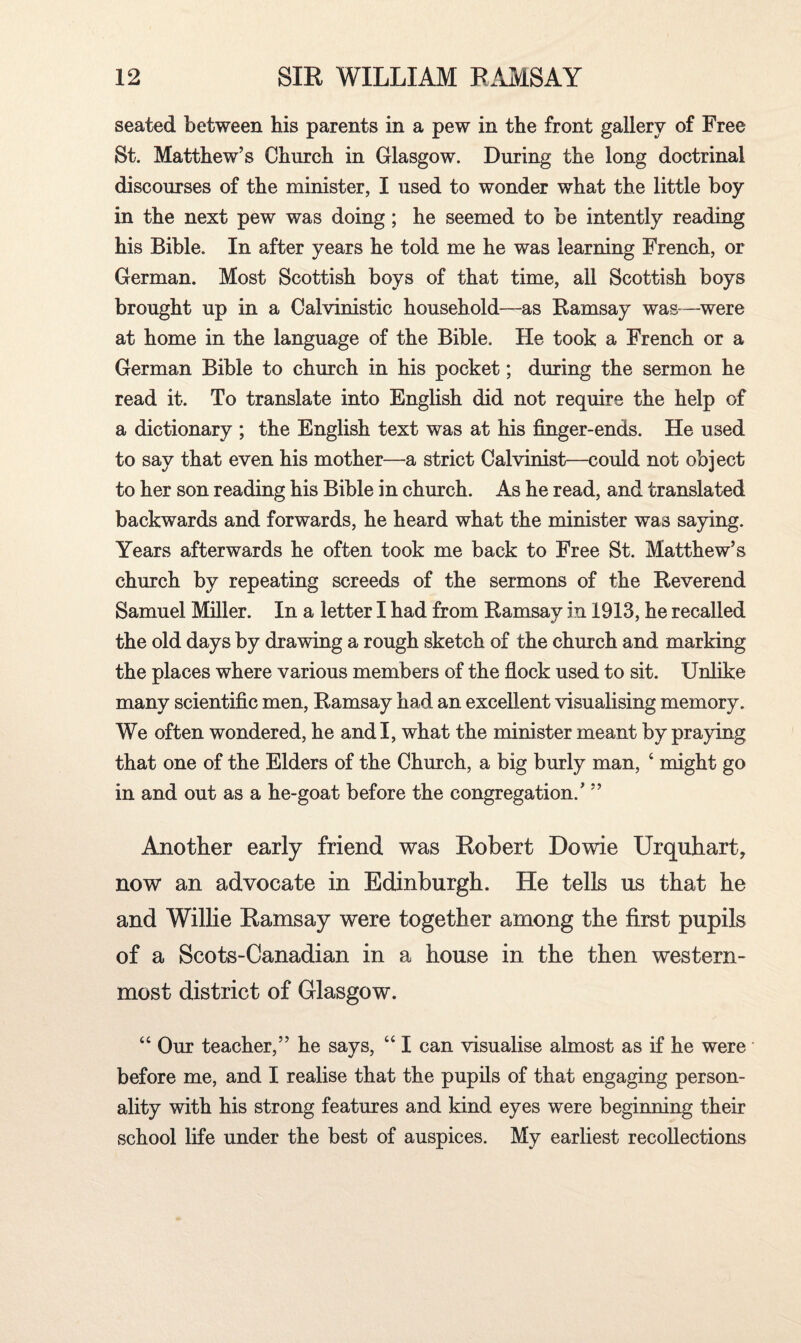 seated between bis parents in a pew in the front gallery of Free St. Matthew’s Church in Glasgow. During the long doctrinal discourses of the minister, I used to wonder what the little boy in the next pew was doing ; he seemed to be intently reading his Bible. In after years he told me he was learning French, or German. Most Scottish boys of that time, all Scottish boys brought up in a Calvinistic household—as Ramsay was—were at home in the language of the Bible. He took a French or a German Bible to church in his pocket; during the sermon he read it. To translate into English did not require the help of a dictionary ; the English text was at his finger-ends. He used to say that even his mother—a strict Calvinist—could not object to her son reading his Bible in church. As he read, and translated backwards and forwards, he heard what the minister was saying. Years afterwards he often took me back to Free St. Matthew’s church by repeating screeds of the sermons of the Reverend Samuel Miller. In a letter I had from Ramsay in 1913, he recalled the old days by drawing a rough sketch of the church and marking the places where various members of the flock used to sit. Unlike many scientific men, Ramsay had an excellent visualising memory. We often wondered, he and I, what the minister meant by praying that one of the Elders of the Church, a big burly man, 4 might go in and out as a he-goat before the congregation/ ” Another early friend was Robert Dowie Urquhart, now an advocate in Edinburgh. He tells us that he and Willie Ramsay were together among the first pupils of a Scots-Canadian in a house in the then western¬ most district of Glasgow. 44 Our teacher,” he says, 441 can visualise almost as if he were before me, and I realise that the pupils of that engaging person¬ ality with his strong features and kind eyes were beginning their school life under the best of auspices. My earliest recollections