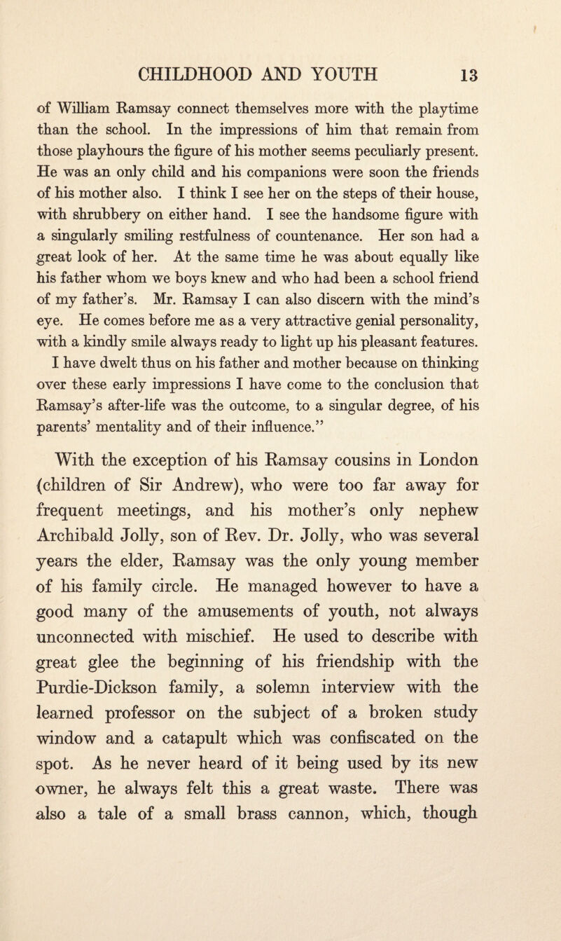 of William Ramsay connect themselves more with the playtime than the school. In the impressions of him that remain from those playhours the figure of his mother seems peculiarly present. He was an only child and his companions were soon the friends of his mother also. I think I see her on the steps of their house, with shrubbery on either hand. I see the handsome figure with a singularly smiling restfulness of countenance. Her son had a great look of her. At the same time he was about equally like his father whom we boys knew and who had been a school friend of my father’s. Mr. Ramsay I can also discern with the mind’s eye. He comes before me as a very attractive genial personality, with a kindly smile always ready to light up his pleasant features. I have dwelt thus on his father and mother because on thinking over these early impressions I have come to the conclusion that Ramsay’s after-life was the outcome, to a singular degree, of his parents’ mentality and of their influence.” With the exception of his Ramsay cousins in London (children of Sir Andrew), who were too far away for frequent meetings, and his mother’s only nephew Archibald Jolly, son of Rev. Dr. Jolly, who was several years the elder, Ramsay was the only young member of his family circle. He managed however to have a good many of the amusements of youth, not always unconnected with mischief. He used to describe with great glee the beginning of his friendship with the Purdie-Dickson family, a solemn interview with the learned professor on the subject of a broken study window and a catapult which was confiscated on the spot. As he never heard of it being used by its new owner, he always felt this a great waste. There was also a tale of a small brass cannon, which, though