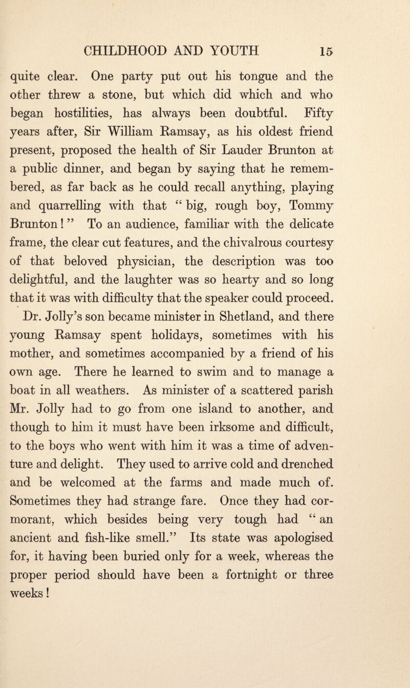 quite clear. One party put out his tongue and the other threw a stone, but which did which and who began hostilities, has always been doubtful. Fifty years after, Sir William Ramsay, as his oldest friend present, proposed the health of Sir Lauder Brunton at a public dinner, and began by saying that he remem¬ bered, as far back as he could recall anything, playing and quarrelling with that “ big, rough boy, Tommy Brunton! ” To an audience, familiar with the delicate frame, the clear cut features, and the chivalrous courtesy of that beloved physician, the description was too delightful, and the laughter was so hearty and so long that it was with difficulty that the speaker could proceed. Dr. Jolly’s son became minister in Shetland, and there young Ramsay spent holidays, sometimes with his mother, and sometimes accompanied by a friend of his own age. There he learned to swim and to manage a boat in all weathers. As minister of a scattered parish Mr. Jolly had to go from one island to another, and though to him it must have been irksome and difficult, to the boys who went with him it was a time of adven¬ ture and delight. They used to arrive cold and drenched and be welcomed at the farms and made much of. Sometimes they had strange fare. Once they had cor¬ morant, which besides being very tough had “ an ancient and fish-like smell.” Its state was apologised for, it having been buried only for a week, whereas the proper period should have been a fortnight or three weeks!