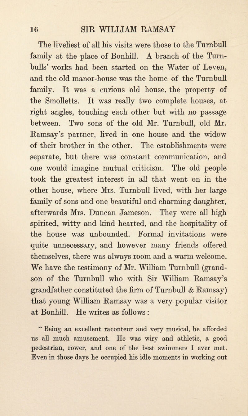 The liveliest of all his visits were those to the Turnbull family at the place of Bonhill. A branch of the Turn- bulls’ works had been started on the Water of Leven, and the old manor-house was the home of the Turnbull family. It was a curious old house, the property of the Smolletts. It was really two complete houses, at right angles, touching each other but with no passage between. Two sons of the old Mr. Turnbull, old Mr. Ramsay’s partner, lived in one house and the widow of their brother in the other. The establishments were separate, but there was constant communication, and one would imagine mutual criticism. The old people took the greatest interest in all that went on in the other house, where Mrs. Turnbull lived, with her large family of sons and one beautiful and charming daughter, afterwards Mrs. Duncan Jameson. They were all high spirited, witty and kind hearted, and the hospitality of the house was unbounded. Formal invitations were quite unnecessary, and however many friends offered themselves, there was always room and a warm welcome. We have the testimony of Mr. William Turnbull (grand¬ son of the Turnbull who with Sir William Ramsay’s grandfather constituted the firm of Turnbull & Ramsay) that young William Ramsay was a very popular visitor at Bonhill. He writes as follows : “ Being an excellent raconteur and very musical, he afforded us all much amusement. He was wiry and athletic, a good pedestrian, rower, and one of the best swimmers I ever met. Even in those days he occupied his idle moments in working out