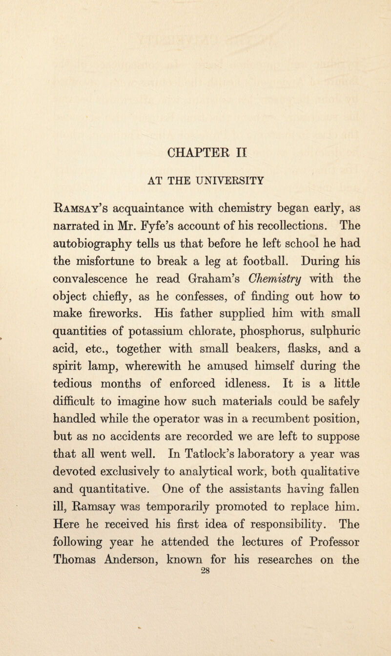 CHAPTER II AT THE UNIVERSITY Ramsay’s acquaintance with chemistry began early, as narrated in Mr. Fyfe’s account of his recollections. The autobiography tells us that before he left school he had the misfortune to break a leg at football. During his convalescence he read Graham’s Chemistry with the object chiefly, as he confesses, of finding out how to make fireworks. His father supplied him with small quantities of potassium chlorate, phosphorus, sulphuric acid, etc., together with small beakers, flasks, and a spirit lamp, wherewith he amused himself during the tedious months of enforced idleness. It is a little difficult to imagine how such materials could be safely handled while the operator was in a recumbent position, but as no accidents are recorded we are left to suppose that all went well. In Tatlock’s laboratory a year was devoted exclusively to analytical work, both qualitative and quantitative. One of the assistants having fallen ill, Ramsay was temporarily promoted to replace him. Here he received his first idea of responsibility. The following year he attended the lectures of Professor Thomas Anderson, known for his researches on the