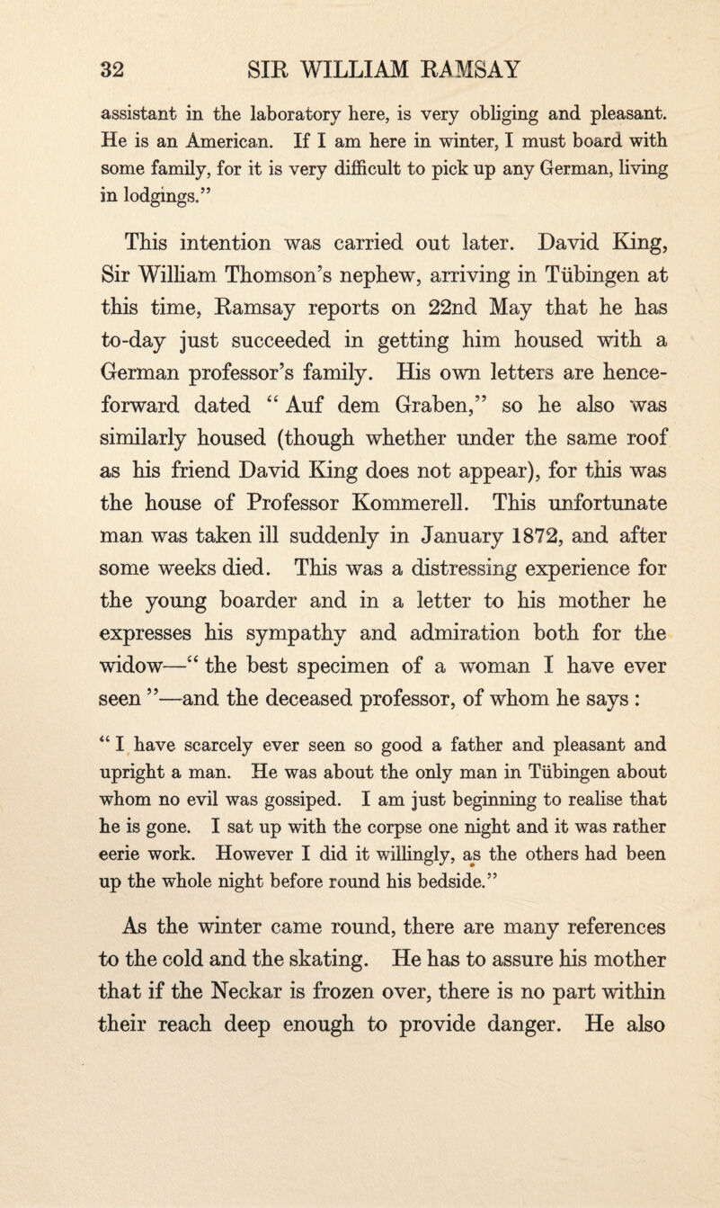 assistant in the laboratory here, is very obliging and pleasant. He is an American. If I am here in winter, I must board with some family, for it is very difficult to pick up any German, living in lodgings/’ This intention was carried out later. David King, Sir William Thomson’s nephew, arriving in Tiibingen at this time, Ramsay reports on 22nd May that he has to-day just succeeded in getting him housed with a German professor’s family. His own letters are hence¬ forward dated “ Auf dem Graben,” so he also was similarly housed (though whether under the same roof as his friend David King does not appear), for this was the house of Professor Kommerell. This unfortunate man was taken ill suddenly in January 1872, and after some weeks died. This was a distressing experience for the young boarder and in a letter to his mother he expresses his sympathy and admiration both for the widow—“ the best specimen of a woman I have ever seen ”—and the deceased professor, of whom he says : “ I have scarcely ever seen so good a father and pleasant and upright a man. He was about the only man in Tubingen about whom no evil was gossiped. I am just beginning to realise that he is gone. I sat up with the corpse one night and it was rather eerie work. However I did it willingly, as the others had been up the whole night before round his bedside.” As the winter came round, there are many references to the cold and the skating. He has to assure his mother that if the Neckar is frozen over, there is no part within their reach deep enough to provide danger. He also