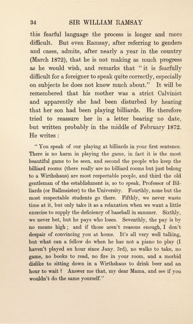 this fearful language the process is longer and more difficult. But even Ramsay, after referring to genders and cases, admits, after nearly a year in the country (March 1872), that he is not making as much progress as he would wish, and remarks that “ it is fearfully difficult for a foreigner to speak quite correctly, especially on subjects he does not know much about.” It will be remembered that his mother was a strict Calvinist and apparently she had been disturbed by hearing that her son had been playing billiards. He therefore tried to reassure her in a letter bearing no date, but written probably in the middle of February 1872. He writes : “You speak of our playing at billiards in your first sentence. There is no harm in playing the game, in fact it is the most beautiful game to be seen, and second the people who keep the billiard rooms (there really are no billiard rooms but just belong to a Wirthshaus) are most respectable people, and third the old gentleman of the establishment is, so to speak, Professor of Bil¬ liards (or Ballmeister) to the University. Fourthly, none but the most respectable students go there. Fifthly, we never waste time at it, but only take it as a relaxation when we want a little exercise to supply the deficiency of baseball in summer. Sixthly, we never bet, but he pays who loses. Seventhly, the pay is by no means high ; and if those aren't reasons enough, I don’t despair of convincing you at home. It’s all very well talking, but what can a fellow do when he has not a piano to play (I haven’t played an hour since Jany. 3rd), no walks to take, no game, no books to read, no fire in your room, and a morbid dislike to sitting down in a Wirthshaus to drink beer and an hour to wait ? Answer me that, mv dear Mama, and see if you wouldn’t do the same yourself.”