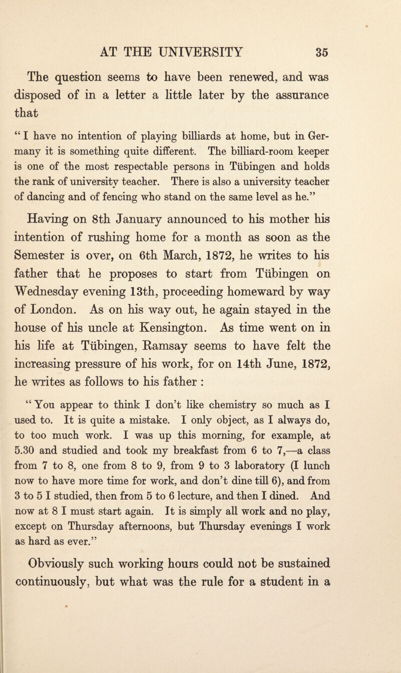 The question seems to have been renewed, and was disposed of in a letter a little later by the assurance that “ I have no intention of playing billiards at home, but in Ger¬ many it is something quite different. The billiard-room keeper is one of the most respectable persons in Tubingen and holds the rank of university teacher. There is also a university teacher of dancing and of fencing who stand on the same level as he.” Having on 8th January announced to his mother his intention of rushing home for a month as soon as the Semester is over, on 6th March, 1872, he writes to his father that he proposes to start from Tubingen on Wednesday evening 13th, proceeding homeward by way of London. As on his way out, he again stayed in the house of his uncle at Kensington. As time went on in his life at Tubingen, Ramsay seems to have felt the increasing pressure of his work, for on 14th June, 1872, he writes as follows to his father : “You appear to think I don’t like chemistry so much as I used to. It is quite a mistake. I only object, as I always do, to too much work. I was up this morning, for example, at 5.30 and studied and took my breakfast from 6 to 7,—a class from 7 to 8, one from 8 to 9, from 9 to 3 laboratory (I lunch now to have more time for work, and don’t dine till 6), and from 3 to 5 I studied, then from 5 to 6 lecture, and then I dined. And now at 8 I must start again. It is simply all work and no play, except on Thursday afternoons, but Thursday evenings I work as hard as ever.” Obviously such working hours could not be sustained continuously, but what was the rule for a student in a