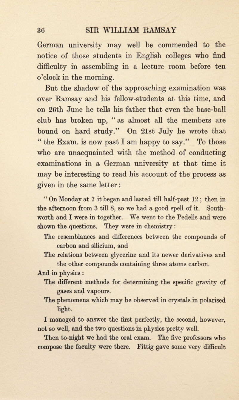 German university may well be commended to the notice of those students in English colleges who find difficulty in assembling in a lecture room before ten o’clock in the morning. But the shadow of the approaching examination was over Ramsay and his fellow-students at this time, and on 26th June he tells his father that even the base-ball club has broken up, “as almost all the members are bound on hard study.” On 21st July he wrote that “ the Exam, is now past I am happy to say.” To those who are unacquainted with the method of conducting examinations in a German university at that time it may be interesting to read his account of the process as given in the same letter: “ On Monday at 7 it began and lasted till half-past 12 ; then in the afternoon from 3 till 8, so we had a good spell of it. South- worth and I were in together. We went to the Pedells and were shown the questions. They were in chemistry: The resemblances and differences between the compounds of carbon and silicium, and The relations between glycerine and its newer derivatives and the other compounds containing three atoms carbon. And in physics: The different methods for determining the specific gravity of gases and vapours. The phenomena which may be observed in crystals in polarised light. I managed to answer the first perfectly, the second, however, not so well, and the two questions in physics pretty well. Then to-night we had the oral exam. The five professors who compose the faculty were there. Fittig gave some very difficult